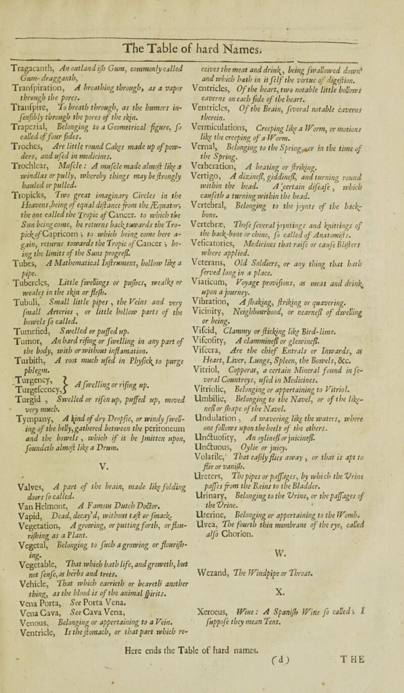 Tragacanth, An out land ifh Gum, commonly called Gum- draggantb, Tranfpiration, A breathing through, as a vapor through the pores. Ttanfpire, To breath through, dr f&e humors in- fenfibly through the pores of the skin. Trapeiial, Belonging to a Geometrical figure, fo called of four fides. Troches, Are little round Cakes made up of pow¬ ders, and ufed in medicines. Trochlear, Mufcle : A mufcle made almoft like a windlas or gully, whereby things may bejlrongly hauled or pulled. Tropicks, Two great imaginary Circles in the Heavens,being of equal dijlance from the JEquator, the one called the Tropic of Cancer, to which the Sun being come, he returns backjowards the Tro- pickyfCiipncom to which being come here a- gain, returns towards the Tropic of Cancer be¬ ing the limits of the Suns progreff. Tubes, A Mathematical Internment, hollow like a pipe. ■ Tubercles, Little fwellings or pufhes, wealkj or weales in the skjn or flefh. Tubuli, Small little pipes , the Veins and very fmall Arteries , or little hollow parts of the bowels fo called. Tumefied, Swelled or puffed up. Tumor, An hard rifing or fwelling in any part of the body, with or without inf!amation. Turbith, A root much ufed in Phyficf to purge phlegm. Turgefcen'cy,! Afiling°r r'H «P- Turgid , Swelled or rifenup, puffed up, moved very much. Tympany, A kind of dry Dropfte, or windy fwell¬ ing of the belly,gathered between the peritoneum and the bowels , which if it be Jmitten upon, foundeth almojl like a Drum. V. ,0 Valves, A part of the brain, made like folding doors fo called. Van Helmont, A Famous Dutch Dottor. Vapid, Dead, decay d, without tafi or fmacf Vegetation, Agrowing, or putting forth, orflou- rifhing as a Plant. Vegetal, Belonging to fuch agrowing or flourifh- ing. Vegetable, That which hath life, andgroweth, but not fenfe, as herbs and trees. Vehicle, That which carrieth or beareth another thing, as the blood is of the animal ffirits. Vena Porta, See Porta Vena. Vena Cava, See Cava Vena, Venous, Belonging or appertaining to a Vein. Ventricle, Isthejlomacb, or that part which re¬ ceives the meat and dr inf, being fw allowed down? and which hath in it felf the virtue of ligejlion. Ventricles, Of the heart, two notable little hollows caverns on each fide of the heart. Ventricles, Of the Brain, feveral notable caverns therein. Vermiculations. Creeping like a Worm, or motions like the creeping of a Worm. Vernal, Belonging to the Springier in the time of the Spring. Verberation, A beating or Jinking. Vertigo, A dizineff, giddineff, and turning round within the head. A \certain difeafe , which caufeth a turning within the head. Vertebral, Belonging to the joynts of the backg bone. Vertebrae, Thofe fever al joyntings and knittings of the backbone or chine, fo called of Anatomijls. Veficatories, Medicines that raife or caufe Blijlers where applied. Veterans, Old Soldiers, or any thing that hath ferved long in a place. Viaticum, Voyage provifwns, as meat and dr inf upon a journey. Vibration, A Jhakjng, frilling or quavering. Vicinity, Neighbourhood, or nearneff of dwelling or being. Vifcid, Clammy or flicking like Bird-lime. Vifcofity, A clamminefl or glewineff. Vifcera, Are the chief Entrals or Inwards, as Heart, Liver, Lungs, Spleen, the Bowels, 8cc. Vitriol, Copperas, a certain Mineral found in fe¬ ver al Countreys, ufed in Medicines. Vitriolic, Belonging or appertaining to Vitriol. Umbilic, Belonging to the Navel, or of the hf- nefiorfbape of the Navel. Undulation, A wavering like the waters, where one follows upon the heels of the others. Undtuofity, An oylineff or juicineff. Undtuous, Oylie or juicy. Volatile, That eafily flies away , or that is apt to flie or vatiifh. Ureters, The pipes or paffages, by which theVrine paffes from the Reins to the Bladder. Urinary, Belonging to the Vrine, or thepaffages of the Drine. * Uterine, Belonging or appertaining to the Womb. Uvea, The fourth thin membrane of the eye, called alfo Chorion. W. Wezand, The Windpipe or Throat, X. Xeroeus, Wine: A Spanifh Wine fo called i 1 fuppofe they mean Tent. Here ends the Table of hard names. T HE