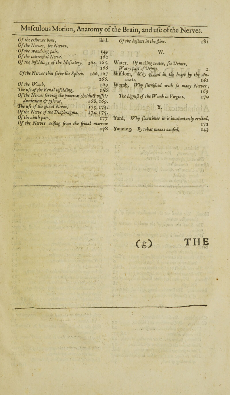 Of the cribrous bone, ibid. Of the Nerves, fee Nerves, Of the wandring pair, I4P Of the intercojlal Nerve, i<5o Of the infoldings of the Mefentery, 164, 165, i65 0/V&e Nerves ferve the Spleen, 1 <5<5,167 168. Of the Womb, i6p 7he ufe of the Renal infolding, 16 S Of the Nerves ferving the pancreas'cboldutt vejfels duodedum & pylorus, 16 8,1 <5p. «ye Nerve^ 173,174. O/^e A^er^e o/f/;e Diaphragma, ' j74,175. Of the ninth pairy 177 Of the Nerves arifing front the final marrow x78 (9/ bofoms in theJfine, 181 Water, Of making watery fee Urines, Wairy part of Urinesy •' r v- 2 Wifdom, plj.Qed in the heart by the An¬ cient Sy 162 Womb, Why furnifhed with fo many Nerves, I dp T/;e bignefl of the Womb in Virgins, 170 Yard, JF’/jy fometimes it is involuntarily ere&edy 172 Yauning, By means caufedt 143 V THE Si','-