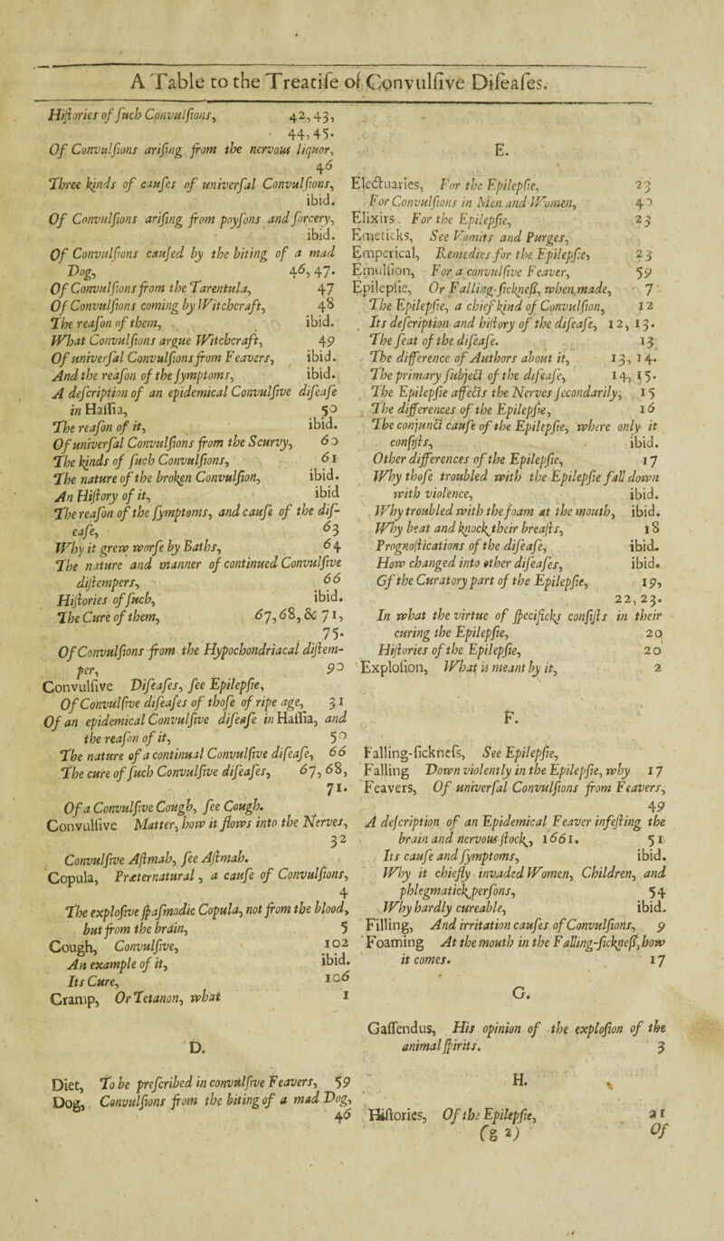 E. 23 4° 23 59 7- 12 Hijtories of fitch Convulftons, 42,43, • ■ 44) 45* Of Convulftons arifing from tlx nervous liquor, 4 6 ‘Three kinds of caufes of univerfal Convulftons, Electuaries, For the Epilepfe, ibid. For Convulftons in Men and Women, Of Convulftons arifing from pnyfons andforcery, Elixirs . For the Epilepfe, ibid. Emeticks, See Vomits and Purges, Of Convulftons caujed by the biting of a mad Emperical, Remedies for the Epilepfe, Dog, 46, 47. Emullion, For a convulfive Feaver. Of Convulftons from the Tarentula, 47 Epileptic, Or Falling-fckrieff, when made. Of Convulftons coming by Witchcraft, 4^ The E pilepfie, a chief kind of Convulfon, ‘Ihe reafon of them, ibid. What Convulftons argue Witchcraft, 49 Of univerfal Convulftons from Feavers, ibid. And the reafon of the Jymptoms, ibid. A defeription of an epidemical Convulfive difeafe in Haiti a, 50 “The reafon of it, ibid. Of univerfal Convulftons from the Scurvy, 6 o The kinds of fuch Convulftons, 61 The nature of the broken Convulfon, ibid. An Hiflory of it, * ibid The reafon of the fymptoms, andcaufe of the dif¬ eafe, ^3 Why it grew worfe by Baths, 6 4 The nature and manner of continued Convulfive difrempers, d 6 Hifrories of fuch, ibid. The Cure of them, 67,68, & 71, 75- Of Convulftons from the Hypochondriacal diflem- per, 9° Explotion, What u meant by it, Convulfive Difeafes, fee Epilepfe, Of Convulfive difeafes of thofe of ripe age, 3 I Of an epidemical Convulfive difeafe in Hailia, and F. the reafon of it, 5 0 The nature of a continual Convulfive difeafe, 66 Falling-ficknefs, See Epilepfe, “the cure of fuch Convulfive difeafes, 67,68, Falling Down violently in the Epilepfe, why 17 71» Feavers, Of univerfal Convulftons from Feavers, Of a Convulfive Cough, fee Cough. 4 9 Convulfive Matter, how it flows into the Nerves, A defeription of an Epidemical Feaver infefring the 32 brain and nervous fiock^, 1661. 51 Convulfive Aflmah, fee Afrmah. Its caufi and fymptoms, ibid. Copula, Preternatural, a caufe of Convulftons, Why it chiefly invaded Women, Children, and 4 phlegmatickfferfons, 5 4 the explofve frafmodic Copula, not from the blood, Why hardly cureable, ibid. hut from the brain, 5 Filling, And irritation caufes of Convulftons, 9 Cough, Convulfive, 102 Foaming At the mouth in the F ailing-fickleff,how An example of it, Its Cure, Cramp, Or Tetanon, what Its defeription and hitlory of the difeafe, 12, 13. The feat of the difeafe. 13 The difference of Authors about it, 13, 14* The primary fubjeci of the difeafe, 14, 15* The Epilepfe affects the Nerves Jecondarily, 15 The differences of the Epilepfe, 16 The conjunct caufe of the Epilepfe, where only it confijls, ibid. Other differences of the Epilepfe, 17 Why thofe troubled with the Epilepfe fall down with violence, ibid. Why troubled with the foam at the mouth, ibid. Why beat and kjiocfrtheir breajis, 18 Prognoffications of the difeafe, ibid. How changed into other difeafes, ibid. Gf the Curatory part of the Epilepfe, 19, 22, 23. In what the virtue of frecifcly confijls in their curing the Epilepfe, 2 o Hijtories of the Epilepfe, 2 o 2 ibid. 106 1 it comes. 17 G. D. Gaffendus, His opinion of the explofon of the animal fririts. 3 Diet, To be preferred in convulfive Feavers, 59 H. Dog, Convulftons from the biting of a mad Dog, 46 Hiftories, Of the Epilepfe, ai