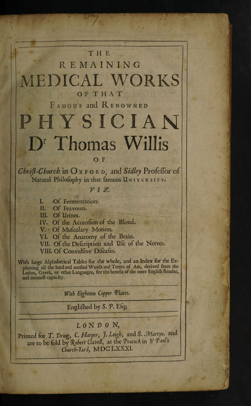 THE REMAINING MEDICAL WORKS O F T H A T Famous and Renowned PHYSICIAN D' Thomas Willis OF Cbrijl-Church in Oxford, and Sidley Profefior of Natural Philolophy in that famous University. VI Z. I. Of Fermentation, \ II. Of Feavours. III. Of Urines. IV. Of the Accenfion of the Blouch V. Of Mulculary Motion. VI. Of the Anatomy of the Brain. VII. Of the Delcription and Ule of the Nerves; VIII. Of Convulfive Difeafes. With large Alphabetical Tables for the whole, and an Index for the Ex¬ plaining all the hard and unufual Words and Terms of Art, derived from the Latine, Greek, or other Languages, for the benefit of the meer Engliih Reader, and meaneft capacity. v V , ' 0 With Eighteen Copper flutes. - - Englifhed by S. T. Eiq; 7 LONDON, Printed for T. firing, C. Harper, J. Leigh, and S. SMartp, and are to be fold by Robert ClaMell, at the Peacock in S' Paul s Churchward) MDCLXXXI.