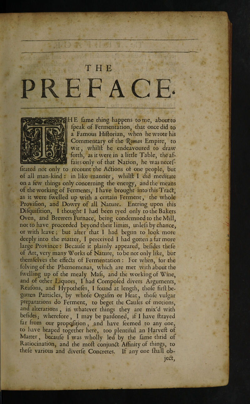 THE AC HE lame thing happens tome, about to ipeak of Fermentation, that once did to a Famous Hillorian, when he wrote his Commentary of the <l(oman Empire, to wit, whilil he endeavoured to draw forth, as it were in a little Table, the af¬ fairs only of that Nation, he was necef- fitated not only to recount the Adtions of one people, but of all man-kind : in like manner, whilft I did meditate on a few things only concerning the energy, and the means of the working of Ferments, I have brought into this Trad:, as it were (welled up with a certain Ferment, the whole Provilion, and Dowry of all Nature. Entring upon this Dilquifition, I thought I had been tyed only to the Bakers Oven, and Brewers Furnace, being condemned to the Mill, not to have proceeded beyond their limits, unlels by chance, or with leave j but after that I had begun to look more deeply into the matter, I perceived I had gotten a far more large Province: Becaufe it plainly appeared, belides thefe of Art, very many Works of Nature, to be not only like, bur them (elves the effects of Fermentation : For when, for the , lolving of the Phoenomenas, which are met with about the lwelling up of the mealy Mals, and the working of Wine, and of other Liquors, I had Compofed divers Arguments, Reafons, and Hypothecs, I found at length, thofe firft be¬ gotten Particles, by whole Orgalm or Heat, thofe vulgar preparations do Ferment, to beget the Caules of motions, and alterations, in whatever things they are mix'd with belides. wherefore, I may be pardoned, if I have ftrayed far from our proportion, and have feemed to any one, to have heaped together here, too plentiful an Harveft of Matter, becaule I was wholly led by the fame thrid of Ratiocination, and the moll conjundt Affinity of things, to thefe various and diverfe Concretes, if any one fhall ob- jedt,