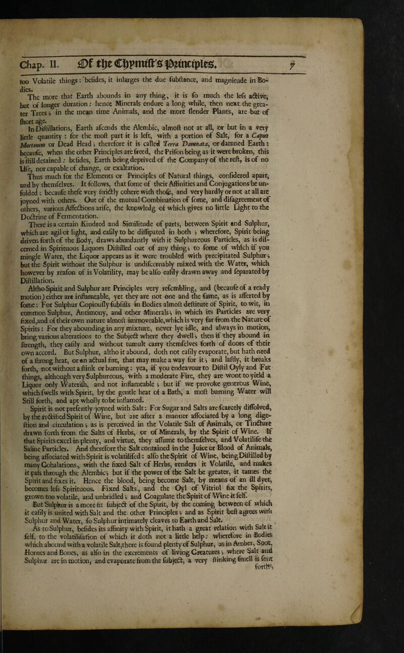 too Volatile things:'befides, it inlarges the due fubftance, and magnitude in Bo¬ dies. The more that Earth abounds in any thing, it is fo much the lefs a&ive, but of longer duration: hence Minerals endure a long while, then next the grea¬ ter Trees } in the mean time Animals, and the more ilender Plants, are but of (hort age. In Diftilktions, Earth afeends the Alembic, almoft not at all, or but in a very little quantity : for the moft part it is left, with a portion of Salt, for a Caput Mortuum or Dead Head i therefore it is called Terra Damnata, or damned Earth: becaufe, when the other Principles are freed, the Prifon being as it were broken, this is (till detained ; befides, Earth being deprived of the Company of the reft, is of no life, nor capable of change, or exaltation. Thus much for the Elements or Principles of Natural things, confidered apart, and by themfelves. It follows, that fome of their Affinities and Conjugations be un¬ folded : becaufe thefe very ftri&ly cohere with thofc, and very hardly or not at all are joyned with others. Out of the mutual Combination of fome, and difagreement of others, various Affe&ions arife, the knpwledg of which gives no little Light to the Dodrine of Fermentation. There is a certain Kindred and Similitude of parts, between Spirit and Sulphur, which are agil or light, and eafily to be diilipated in both } wherefore, Spirit being driven forth of the Body, draws abundantly with it Sulphureous Particles, as is dif- cemed in Spirituous Liquors Diftilled out of any thing} to fome of which if you mingle Water, the Liquor appears as it were troubled with precipitated Sulphur} but the Spirit without the Sulphur is undiicernably mixed with the Water, which however by reafon of is Volatility, may be alfo eafily drawn away and feparated by Diftillation. Altho Spirit and Sulphur are Principles very refembling, and (becaufe of a ready motion) either are inftameable, yet they are not one and the fame, as is alferted by fome: For Sulphur Copioufly fubfifts in Bodies almoft deftitute of Spirit, to wit, in common Sulphur, Antimony, and other Minerals } in which its Particles are very fixed,and of their own nature almoft immoveable, which is very far from the Nature of Spirits: For they abounding in any mixture, never lye idle, and always in motion, bring various alterations to the Subject where they dwell } then if they abound in ftrength, they ealily and without tumult carry themfelves forth of doors of their own accord. But Sulphur, altho it abound, doth not eafily evaporate, but hath need of a ftrong heat, or «n a&ual fire, that may make a way for it} and laftly, it breaks forth, not without a ftink or burning: yea, if you endeavour to DiftilOylyand Fat things, although very Sulphureous, with a moderate Fire, they are wont to yield a Liquor only Waterifh, and not inftameable } but if we provoke generous Wine, which fwells with Spirit, by the gentle heat of a Bath, a moft burning Water will Still forth, and apt wholly to be inflamed. Spirit is not prefently joyned with Salt: For Sugar and Salts arefcarcely dilTolved, by the re&ified Spirit of Wine, but are after a manner affociated by a long dige- ftion and circulation } as is perceived in the Volatile Salt of Animals, or Tindfurc drawn forth from the Salts of Herbs, or of Minerals, by the Spirit of Wine. If that Spirits excel in plenty, and virtue, they affume to themfelves, and Volatilife the Saline Particles. And therefore the Salt contained in the Juice or Blood of Animals, being affociated with Spirit is volatilifed: alfo the Spirit of Wine, being Diftilled by many Gohalations, with the fixed Salt of Herbs, renders it Volatile, and makes it pafs through the Alembic} but if the power of the Salt be greater, it tames the Spirit and fixes it. Hence the blood, being become Salt, by means of an ill d yet, becomes lefs Spirituous. Fixed Salts, and the Oyl of Vitriol hx the Spirits, grown too volatile, and unbridled} and Coagulate the Spirit of Wineitfelf. But Sulphur is a more fit fubjedfc of the Spirit, by the coming between of which it eafily is united with Salt and the other Principles} and as Sprit beft agrees with Sulphur and Water, fo Sulphur intimately cleaves to Earth and Salt. As to Sulphur, befides its affinity with Spirit, it hath a great relation with Salt it felf, to the volatilifafion of which it doth not a little help: wherefore in Bodies which abound with a volatile Salt,there is found plenty of Sulphur, as in Amber, Soot, Hornes and Bones, as alfo in the excrements of living Creatures} where Salt and Sulphur are in motion, and evaporate from the fubjedf, a very (linking fmell is fent forth1'}