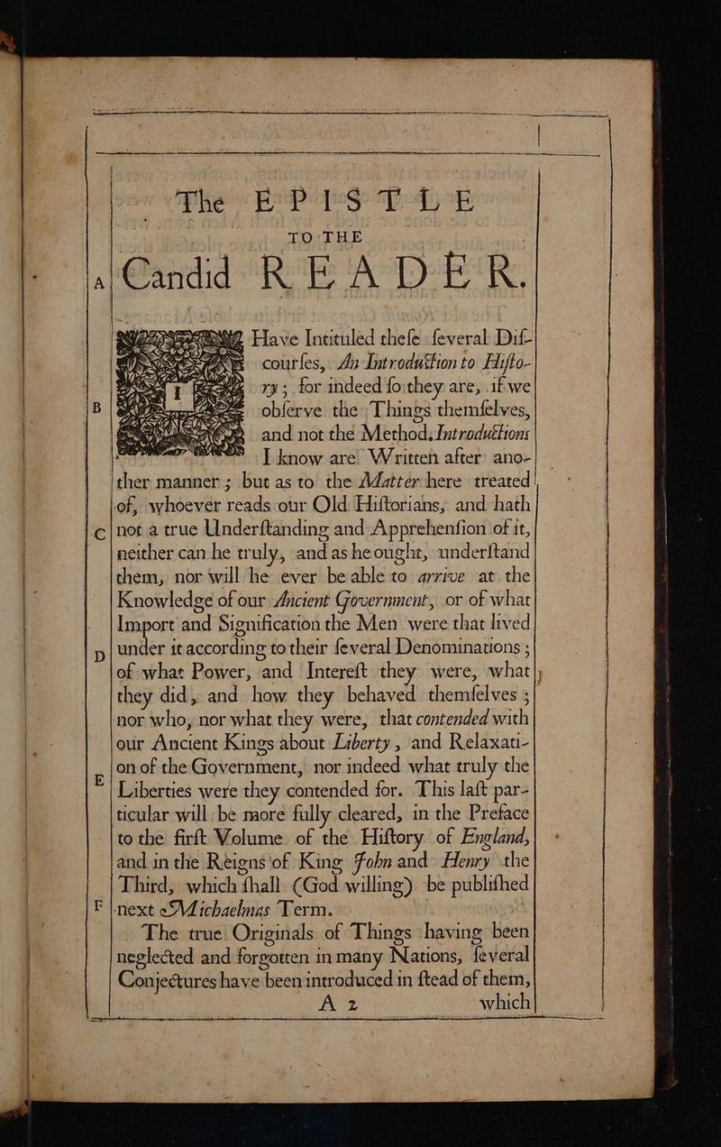 Th EP PST LE TO THE Have Inttuled thefe: feveral Dil courfes, Aa -Introduftion to Hifto- ry; for indeed fo:they are, if-we obferve the Things themifelves, and not the Method: Introductions ) wee | know are Written after’ ano- ther manner ; but as to the Adstter here treated of, whoever reads our Old Hiftorians, and hath i S by tS 6d) Oo \ A) neither can he truly, and ashe ought, underftand Knowledge of our Ancient Government, or of what Import and Signification the Men were that lived under it according to their feveral Denomunauons ; of what Power, and Intereft they were, what) they did, and how they behaved themfelves ;| nor who, nor what they were, that contended with our Ancient Kings about Liberty , and Relaxati- on of the Government, nor indeed what truly the Liberties were they contended for. This laft par- ticular will be more fully cleared, in the Preface to the firft Volume of the Hiftory of England, and in the Reigns'of King fobn and Henry the Third, which fhall. CGod willing) be publifhed _ The true Originals of Things having been neglected and forgotten inmany Nations, feveral| Conjectures have been introduced in ftead of them,