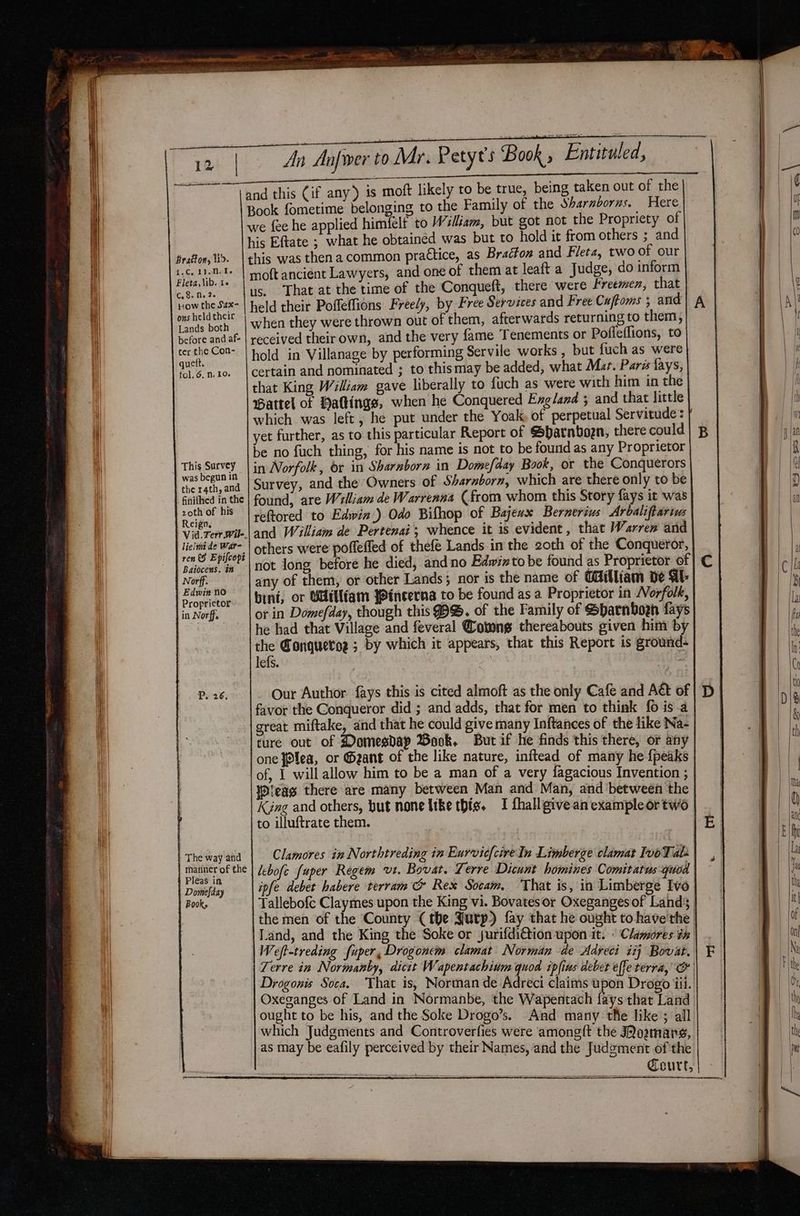 Bratton, lid. 1. Cok ballets Fleta,\ib. t« C. 8. Me 26 How the Sax- ons held their Lands both before and af- ter the Con- quett. fol. 6. n. 10. This Survey was begun in the 14th, and finifhed in the zoth of his Reign. lielmi de War- ren Epifcopt Baiocens. in The way and matiner of the Pleas in Domefday Books An Anfwer to Mr. Petyt’s Book Entituled, Book fometime belonging to the Family of the Sharnborns. Here we fee he applied himfelt to Wslsam, but got not the Propriety. of his Eftate ; what he obtained was but to hold it from others ; and this was then a common practice, as Bracton and Fleta, two of our moft ancient Lawyers, and one of them at leaft a Judge, do inform us, That at the time of the Conqueft, there were Freemen, that held their Pofleffions Freely, by Free Services and Free Caftoms ; and | A when they were thrown out of them, afterwards returning to them, received theirown, and the very fame Tenements or Pofleflions, to hold in Villanage by performing Servile works , but fuch as were certain and nominated ; to thismay be added, what Mur. Pars fays, that King William gave liberally to fuch as were with him in the Pattel of Haltings, when he Conquered Exgland ; and that little which was left, he put under the Yoak, of perpetual Servitude: | yet further, as to this particular Report of SParnboen, there could| p be no fuch thing, for his name is not to be found as any Proprietor in Norfolk, or in Sharnborn in Domefday Book, or the Conquerors Survey, and the Owners of Sharnborn, which are there only to be found, are William de Warrenna (from whom this Story fays it was reftored to Edwin.) Odo Bifhop of Bajeux Bernerius Arbaliftarius and William de Pertenai’; whence it is evident, that Warren and others were poffeffed of thefé Lands in the 2oth of the Conqueror, not long before he died, and no Edwinto be found as Proprietor of | C any of them, or other Lands; nor is the name of Cdilliam de AE bint, or Millfam Yincerna to be found as a Proprietor in Norfolk, or in Domefday, though this $B. of the Family of Sharnborh fays he had that Village and feveral @otwng thereabouts given him by ws Conqueror ; by which it appears, that this Report is ground- efs. | 5 Our Author fays this is cited almoft as the only Cafe and Aét of | ‘D favor the Conqueror did ; and adds, that for men to think fo is a great miftake, and that he could give many Inftances of the like Na- ture out of Domesdap Wook. But if he finds this there, or any one fo¥ea, or Geant of the like nature, inftead of many he {peaks of, I will allow him to be a man of a very fagacious Invention ; jDleag there are many between Man and Man, and between the King and others, but none like this. I fhallgive an exampleortwo to illuftrate them. Clamores in Northtreding in Eurvicf{cireIn Limberge clamat Ivo Tah | lebofe fuper Regem vt. Bovat. Lerre Dicunt homines Comitatus quod ipfe debet habere terram c&amp; Rex Socam. ‘That is, in Limberge Ivo Tallebofc Claymes upon the King vi. Bovatesor Oxeganges of Lands; | the men of the County (the Jurp) fay that he ought tohave the | Land, and the King the Soke or jurifdi@ion upon it. ° Clamores tn | Weft-treding fuper, Drogonem clamat Norman de Adveci iij Bovat. Terre in Normanby, dicit Wapentachium quod ipfius debet effe terra,’ Oo Drogonis Soca. That is, Norman de Adreci claims upon Drogo iii. Oxeganges of Land in Normanbe, the Wapentach fays that Land ought to be his, and the Soke Drogo’s. And many the like ; all which Judgments and Controverfies were amoneft the Mowans as may be eafily perceived by their Names, and the Judgement of the Court,