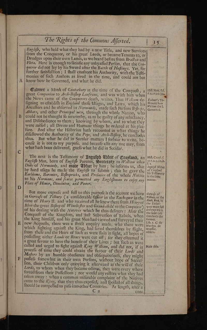 Eng lifb, who held what they had by anew Title, and new Services from the Conqueror, or his great Lords, or became Tenants tO, or Drudges upon their own Lands, as we heard before ftom Braédféon and Fleta, Here 1s enough to fatisfie any unbyaffed Perfon, that the Con- queror did not lay by his Sword after the Battle of Haffings. Yet, for further fatisfaction ; I fhall confront his Authority, with the Tefti- monies of fuch Authors as lived in the time, and could not but know how he Governed, and what he did. Gadmer a Monk of Canterbury at the time cf the Congueft , a great Companion to Arch-Bifbop Lanfranc, and was with him when the News came of the Cozguerors death, writes, That William de- figning to eftablifh in Exylazd thofe Ufages, and Laws, which his Anceftors and he obferved in Normandy, made fuch Perfons Bfbops, Abbats, and other Principal men, through the whole Nation, who could not be thought fo unworthy, as to be guilty ofany relnctancy, and Difobedience to them ; knowing by whom, and to what they were raifed ; all Divine and Humane things he ordered at his plea- fure. And after the Hiftorian hath recounted in what things he difallowed the Authority of the Pope, and Arch-Bifbop, he concludes thus. But what he did in Secular matters I forbear to write, be- caufé it is not tomy purpofe, and becaufe alfo any one may, from what hath been delivered, guef$ what he did in Secular. Hift. Noy, fol. 6.1.10,20.300 Eadmer’s Te ftimony how Wiliam the I. Governed. The next is the Teftimony of Jngulph Abbat of Cropland, an Eaglifh Man, born of Exglifh Parents, Secretaty to William when Duke of Normandy, and mabe Abbat by him; heinforms us, that by hard ufage he made the Exglifh to fubmit ; that he gave the Eurldoms, Baronies, Bifbopricks, and Prelacies of the whole Natio to his Normans, and [carce permitted any Englifbman to enjoy any Place of Honor, Dominion, and Power, | of Croyland in the fame matter. But more exprefs and full to this purpofe is the account we have Gervafe of in Gervafe of Ziloury (a confiderable Officer in the Exchequer in the Tilbury, or the the Exche- Blois the great Bifbop of Winchefter and Grand-child to the C ongi#éror ) | quer more full of his dealing with the Natives which he thus delivers: After the Conqueft of the Kingdom, and ‘juft Subverfion of Rebels, when the King himfelf, and his great Men had viewedand furveyed their new Acquefts, there was a {trict enquiry made, who there were which fighting againft the King, had faved themfelves by flight, from thefe and the Heirs of fuch as were flain in fight, all hopes of pofleffing either Lagds or Rents were cut off; for they efteemed it a great favour to have the benefit of their Lives ; but fuch as were called and urged to fight againft King William, and did not, if in | Note this. procefs of time they could obtain the favour of their Lords and Mafters by an humble obedience and obfequioufnefs, they might poifefs fomewhat in their own Perfons, without hope of Succef fion, their Children only enjoying it afterward at the willof their Lords, to whom when they became odious, they were every where forced from their Pofleffions ; nor would any reftore what they had the fame cafe former, Lib. 1. C. de Murdro, de neceffar, obferva came to the Kivg, that they thus expoféd, and fpoiled of all things, fhould be compelled to pafsinto other Countries; At length, after a C 2 _con- Se : ————— oo rceperereiteninwetpann