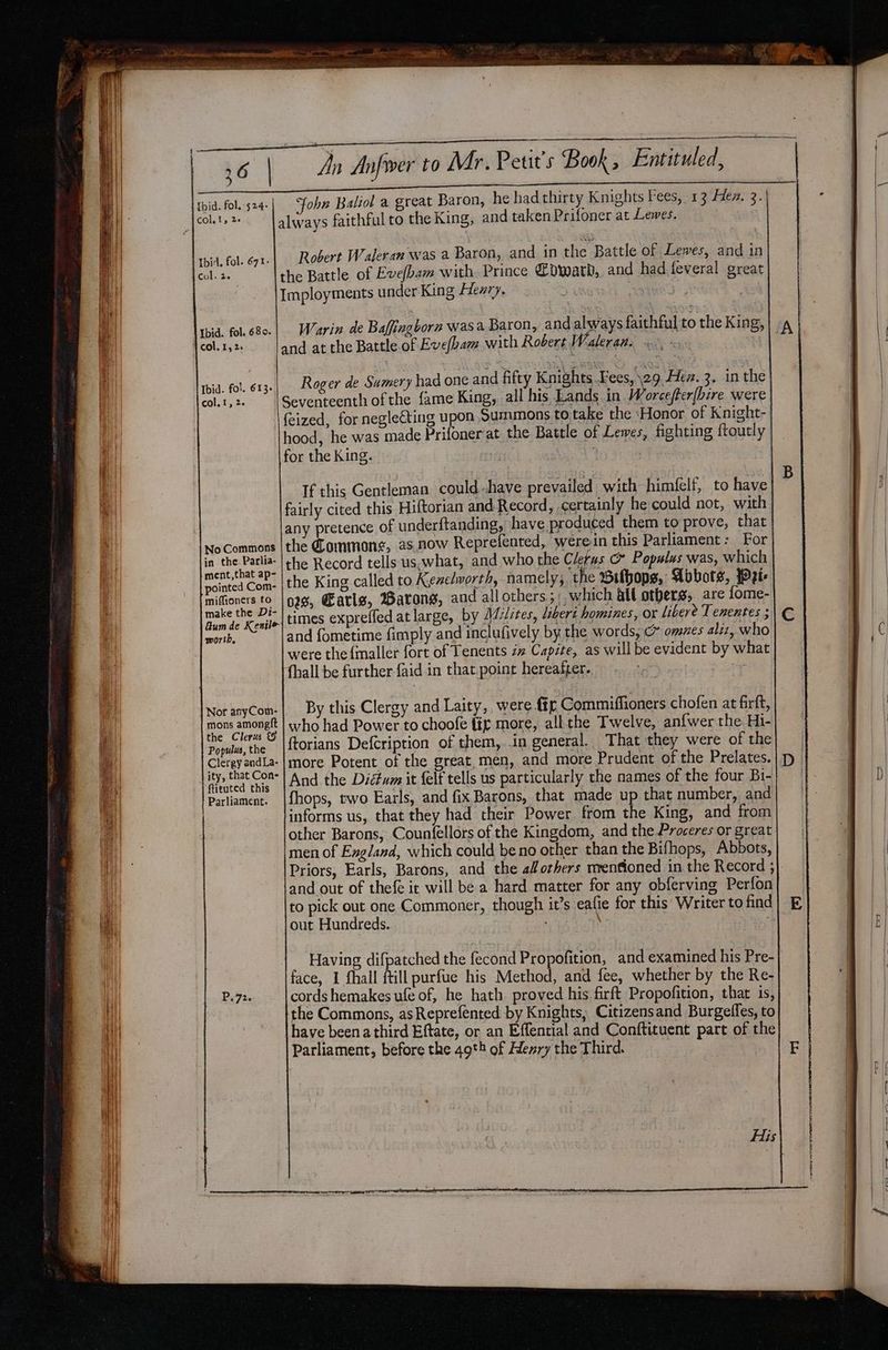 rays faithful to the King, and taken Prifoner at Lewes. col. 1, Le alw Robert Waleran was a Baron, and in the Battle of Lewes, and in the Battle of Evefbam with Prince Cdward, and had.feveral great Imployments under King Heary. | Ibid. fol. 671- col. 2. Warin de Baffingborn was a Baron, and always faithful to the King, col. 15 2. and at the Battle of Eve(bam with Robert Waleran. Roger de Sumery had one and fifty Knights Fees, \29 Hez. 3. in the Seventeenth of the fame King, all his Lands in. Worcefter(bire were \{eized, for neglecting upon Summons to take the ‘Honor of Knight- hood, he was made Prifoner at the Battle of Lewes, fighting ftoutly for the King. Ibid. fol. 613- col. 1, 2. If this Gentleman could have prevailed with himfelf, to have fairly cited this Hiftorian and Record, certainly he could not, with any pretence of underftanding, have produced them to prove, that the Commone, as.now Reprefented, werein this Parliament: For the Record tells us.what, and who the Cie c” Populus was, which the King called to Kenelworth, namely; t e Bilbops, Abbots, Wie 028, Earls, Barong, and allothers;, which alt others, are fome- times expreffed atlarge, by Mdslites, liberi homines, ox libere Tenentes ; and fometime fimply and inclufively by the words, c omnes aliz, who were the{maller fort of Tenents zz Capite, as willbe evident by what tl (hall be further faid in that.point hereafter. No Commons in the. Parlia- ment,that ap- pointed Com- miffioners to make the Di- &amp;um de Kentle worth, By this Clergy and Laity, were tg Commiffioners chofen at firft, who had Power to choofe fig more, allthe Twelve, anfwer the Hi- ftorians Defcription of them, in general. That they were of the more Potent of the great, men, and more Prudent of the Prelates. And the Diétwm it {elf tells us particularly the names of the four Bi- fhops, two Earls, and fix Barons, that made up that number, and informs us, that they had their Power from the King, and from other Barons, Counfellors of the Kingdom, and the Proceres or great. men of England, which could be no other than the Bifhops, Abbots, Priors, Earls, Barons, and the al orhers mrenfioned in the Record ; and out of thefe ic will be a hard matter for any obferving Perfon to pick out one Commoner, though it’s eafie for this Writer to find out Hundreds. me | | Nor anyCom- mons amoneft the Clerus Populus, the Clergy andLa- ity, that Con- ftituted this Parliament. | Having difpatched the fecond Propofition, and examined his Pre- face, I fhall ftill purfue his Method, and fee, whether by the Re- cords hemakes ufe of, he hath proved his firft Propofition, that is, the Commons, asReprefented by Knights, Citizensand Burgeffes, to have beena third Eftate, or an Effential and Conftituent part of the Parliament, before the 49*h of Henry the Third. | P,72. His eS RS SCE rr Pn evra a — ae — = om ya