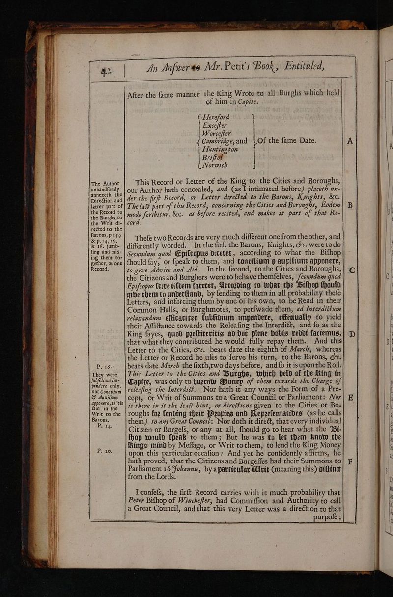 anhandfomly annexeth the Direétion and latter part of the Record to the Burghs,to the Writ di- rected to the Barons, p.159 &amp; p.14,15, &amp; 16, jumb- ling and mix- ing them to- gether, as one Record, P16. They were Subfidium im- pendere only, not Concilium &amp; Auxilium apponere,as ’tis faid in the Writ to the Barons, Perr, After the fame manner the King Wrote to all Burghs which held of him in Capite. f Hereford 7 Excefter | W orcefter | 2 Cambridge, and | Hunting ton Briftat | Norwich Of the fame Date. This Record or Letter of the King to the Cities and Boroughs, our Author hath concealed, azd (as L intimated before) placeth un- The last part of this Record, concerning the Cities and Boroughs, Eodem modo feribitur, &amp;c. as before recited, and makes it part of that Re- cord. Thefe two Records are very much different one from the other, and differently worded. In the firft the Barons, Knights, ec. were todo Secundum quod Epitcopus diteret , according to what the Bifhop fhould fay, or fpeak to them, and conctlium ¢ aurilium apponere, to give Advice and Aid. Inthe fecond, to the Cities and Boroughs, the Citizens and Burghers were to behave themfelves, /ecumdum quod Epifcopus Ceive tifoem faceret, Accogding to mbar the Bifhop Mould gtbe them tounderftand, by fending to themin all probability thefe Letters, and inforcing them by one of his own, to be Read in their Common Halls, or Burghmotes, to perfwade them, ad Interdittum relaxandum efficaciter Cubfidium impendere, effectually to yield their Affiftance towards the Releafing the Interdit, and fo as the King fayes, quod peeltiterttis ad boc plene bobis reddt factemus, that what they contributed he would fully repay them. And this the Letter or Record he ufes to ferve his turn, to the Barons, oe. bears date March the fixth,two days before, and fo it is uponthe Roll. This Letter to the Cities and Burgbe, wobich held of rhe Ring tn Capite, was only to bora Wonep of them towards the Charge of releafing the Interdit. Nor hath it any ways the Form of a Pre- cept, or Writ of Summons toa Great Council or Parliament: Wor is there in it the least hint, or direétions given to the Cities or Bo- roughs foz fending their Portes and Repeefentatibes (as he calls them) to any Great Council: Nor doth it direé, that every individual Citizen or BurgefS, or any at all, fhould go to hear what the %6t- fhop would (peak to them; But he was to let them knot the Kings mind by Meflage, or Writ tothem, to lend the King Money upon this particular occafion: And yet he confidently affirms, he hath proved, that the Citizens and Burgefles had their Summons to Parliament 16 Fohannis, by aparttcular Writ (meaning this) Diftind from the Lords. I confefs, the firft Record carries with it much probability that Peter Bifhop of Winchefter, had Commifion and Authority to call a Great Council, and that this very Letter was a direction to that