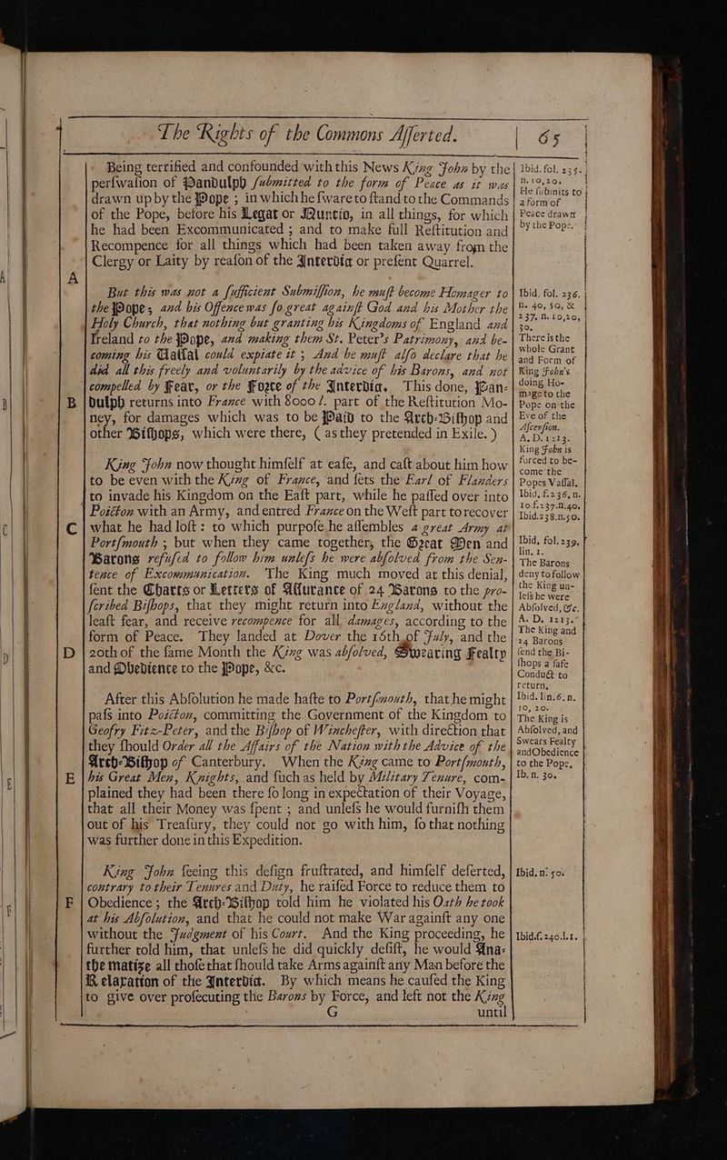 Being terrified and confounded with this News Kyng fob by the perfwafion of Bandulph /wemicted to the form of Peace as it was drawn upby the {ope ; in which he fwareto ftandto the Commands of the Pope, before his Legat or JQuneio, in all things, for which he had been Excommunicated ; and to make full Reftitution and Recompence for all things which had been taken away frogn the Clergy or Laity by reafon of the Ynterdta or prefent Quarrel. But this was not a fufficient Submiffion, he muft become Homager to the Pope; 22d his Offencewas fo great againft God and his Mother the Holy Church, that nothing but granting bis Kingdoms of England and Treland to the Pope, 22d making them St. Peter’s Patrimony, and be- coming his Taltal could expiate it; And he muft alfo declare that he did all this freely and voluntarily by the advice of his Barons, and not | compelled by Fear, or the Foete of the Jnterdia, This done, fan- ney, for damages which was to be [Paid to the Avch-Gifhop and other ®ifhops, which were there, ( asthey pretended in Exile. ) King Fohn now thought himfelf at eafe, and caft about him how to be even with the Kizg of France, and fets the Far! of Flanders ‘to invade his Kingdom on the Eaft part, while he paffed over into Poicton with an Army, and entred France on the Weft part torecover Port{mouth ; but when they came together, the G®eeat Den and Barong refufed to follow him unlefs he were abfolved from the Sen- tence of Excowmunication. The King much moved at this denial, fent the Charts or Letters of Afurance of 24 Batons to the pro- fcribed Bifbops, that they might return into Exg/and, without the leaft fear, and receive recompence for all damages, according to the form of Peace. They landed at Dover the réth of Fuly, and the and Mbebience to the jPope, &amp;c. After this Abfolution he made hafte to Port/mouth, that he might pafs into Podctov, committing the Government of the Kingdom to Geofry Fitz-Peter, and the Bi/bop of Wincheffer, with direction that they fhould Order all the Affairs of the Nation with the Advice of the Areh-Bifhop of Canterbury. When the Kixg came to Port/mouth, plained they had been there fo long in expectation of their Voyage, that all their Money was {pent ; and unlefs he would furnifh them jout of his Treafury, they could not go with him, fo that nothing was further done inthis Expedition. King Fohn feeing this defign fruftrated, and himfelf deferted, contrary to their Tenures and Duty, he raifed Force to reduce them to at his Abfolution, and that he could not make War againft any one without the Yudgment of his Court. And the King proceeding, he further told him, that unlefs he did quickly defift, he would {na- KR elaratton of the Jnterdic. By which means he caufed the King to give over profecuting the Barons by Force, and left not the King , G unti 1bid. fol. 235; | n.'O,20, | He fubmits to | a form of Peace drawn by the Pops. ' Ibid, fol. 236. Ne 40, 5Q, &amp; 237. 1. 10,20, 30. There isthe whole Grant and Form of King Fobn’s doing Ho- mage tothe Pope on the Eve of the Afcenfion. Faia) Oats oi 3- King Fobn is forced to be- come ‘the Popes Vaffal, Ibid. f.236, n. 1o.f.237.0.40. Ibid.238.n.50. Ibid, fol. 239. lin, I. The Barons deny to follow the King un- lefShe were | Abfolved, ec. A. D, 1213.° | The King and 24 Barons fend the Bi- hops a fafe Conduét to return, Ibid. lin. 6, n. 10, 20. The King is Abfolved, and Swears Fealty andObedience to the Pope, Ebid. n. 0% Ibidf.240.1.1. | |
