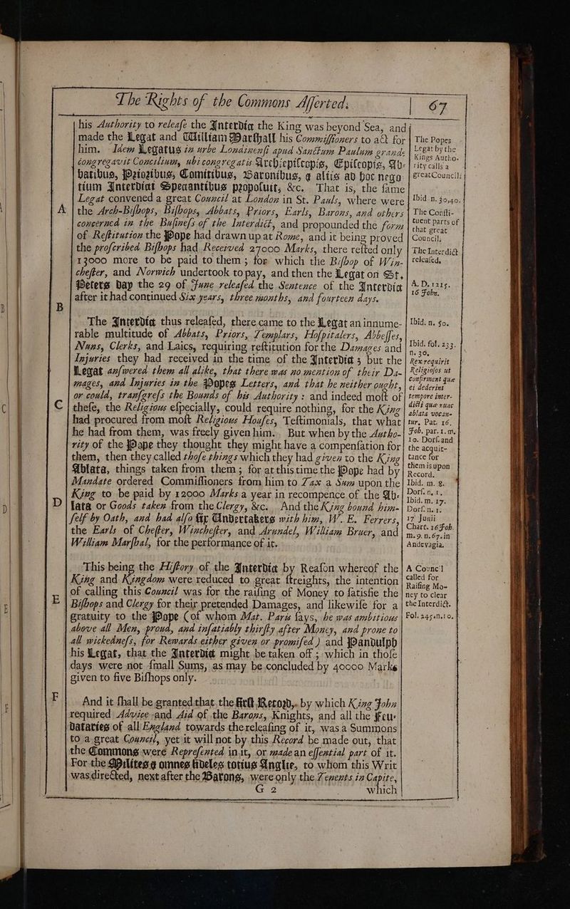 | made the Legat and Wtlltaim Darfhall his Commiffoners to a&amp;k for | The Popes him. - Idem iWegatus zz urbe Lonainenfi apud Santkum Paulam grande creat by the congregavit Concilinwm, ubi cong reg atis sirchiepifcopis, Epilcopie, Fh. batibus, Petoetbus, Comitibus, aronibus, ¢ altis av hoc nego Legat convened a great Council at London in St. Pauls, where were the Arch-Bifbops, Bifbops, Abbats, Priors, Earls, Barons, and others Kings Autho- rity calls a grcatCouncil: Ibid n. 30,40, The Confti- Cuent parts of that great Council; The Interdi@ releafed, of Reftiturion the Pope had drawn up at Rome, and it being proved the profcribed Bifbops had Recezved 27000 Marks, there refted only 13000 more to be paid to them; for which the Bifbop of Wiz- chefter, and Norwich undertook to pay, and then the Legaton Gt, Peters wap the 29 of June releafed the Sentence of the Anterdic after ithad continued Six years, three months, and fourteen days. A.D. 1215, 16 Fohn. The Jnterdia thus releafed, there came to the Heat an innume- | lid. a. go. rable multitude of Aebats, Priors, Lemplars, Hofpitalers, Abdbeffes, Nuns, Clerks, and Laics, requiring reftitution for the Damages and Injuries they had received in the time of the AnterDdid 5 but the HLegat an/wered them all alike, that there was no. mention of their Da- mages, and Injuries in the Aopes Letters, and that he neither ought, or could, tranf{gre{s the Bounds of bis Authority : and indeed moft of thefe, the Religious efpecially, could require nothing, for the King had procured trom moft Religiovs Houfes, Teftimonials, that what he had from them, was freely given him... But when by the Avtho- rity of the {Pope they thought they might have a compenfation for them, then they called tho/e things which they had given to the King Ablata, things taken from them; for at thistime the {Pope had by Mandate ordered Commiffioners from him to Zax a $a upon the King to be paid by 12000 Marks a year in recompence of the Wb- [ata or Goods taken from the Clergy, &amp;c. And the King bound him- Ibid. fol. 233. Ne 30, Rex requirit Religiofos ut confirment que ei dederint tempore inter- ditli que rune ablata vocan- tur, Pat. 16, Fob. par. 1. a. } to. Dorf and the acquit- tance for them is upon Record. Ibid. m. &amp;. Dorf. on. 1, Ibid. m. 17. Dorfin. 1. 17° Juaii Chart. 16 Fah. m.9.n.67.in Andevagia. the Earls of Chefter, Winchefter, and Arundel, William Bruer, and William Marfbal, for the performance of it. A Counc] called for Raifing Mo- ney to clear the Interdit. Fol. 24;5an.ro. f This being the Hiffory of the Jnterdia by Reafon whereof the King and Kyagaom were reduced to great ftreights, the intention of calling this Cowncil was for the railing of Money to fatisfie the Bifbops and Clergy for their pretended Damages, and likewife for a gratuity to the #Pope Cof whom Mat. Paris lays, be was ambitious above all Men, proud, and infatiably thirfky after Money, and prone to his Legat, that the JnterDid might be taken of ; which in thofe days were not {mall Sums, asmay be concluded by 40000 Marke given to five Bifhops only. And it fhall be grantedthat, the Fir Reroad,.. by which Kizg Fohn to a.great Counc, yet it will not by this Record be made out, that the Commons were Reprefented init, or made an effential part of it. For the Milites.¢@ omnes hdeles tottus Anglie, to whom this Writ wasdirected, next after the Barans, wereRnly the Zenents in Cape 2 . which oS CEA