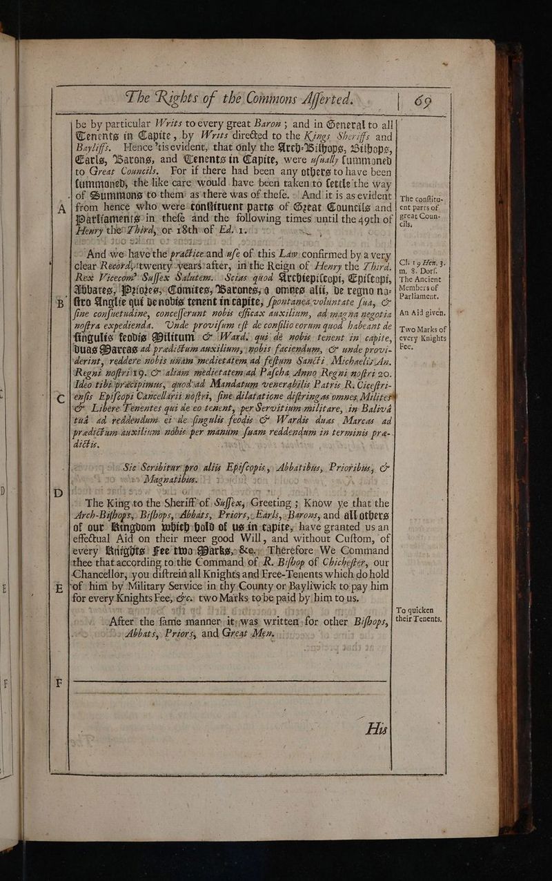be by particular Writs toevery great Baroz ; and in ®eneral to all Baylifs. ence *tisevident, that only the Arep-Withaps, Btibops, Earls, Warong, and Cenents in Captte, were w/vally Cummoaned to Great Councils, For if there had been any gthets to have been {ummoaned, the like care would have. been taken to fettle the way | of Summons to them: as there was of thefe. - And it is as evident from hence who were contiituent parte of Geeat Councils and i Watliaments-in thefe and the following times until the 49th of . | Hexry the Zhird, or 18theof Edsreis © S And we have'the practice-and w/e of this Lay confirmed by avery | clear Recoratwenty -yearsiafter, in'the Reign of Hexry the Third. | Rex Vicecom Suffex Salutem..Scias qaod Acchtepitcopi, Epitcapt, ‘| Abbates, JO2eiores; Comites, Barones;.¢ omnes alii, de regnona- lito Anglie qui Denobis tenent incapite, (poxtanca voluntate faa, &amp; | fixe confuetudine, concefferunt nobis efficax auxilium, ad magna negotia | woftra expedienda. Unde provifum eft de confilioeorum quod habeant de \fingulis feodie Diltcum co Ward. gut dé nobis tenent in capite, | Duas Darcas 2d preditum auxilinm, nobis faciendum, &amp; unde provi- derint, reddere nobis uiiam medietatem ad feftuim Sancti. Michaelis An. Regne noftrii19. &amp; aliam medietatemad Pafcha Anno Regni noffri 20. ‘&amp; Libere Tenentes qui de eo tenent, per Servitinmmilitare, in Baliva tua ad veddendum. cide fingulis feodis G Wardis duas Marcas ad aittis. The King to the Sheriff’of Suffex, Greeting ; Know ye that the Arch-Bifbops, Bifbops, Abbats, Priors, Earls, Barons, and altotbers }of our Hingdom which hold of usin-capite, have granted us an | effetual Aid on their meer good Will, and without Cuftom, of jevery Wnights Fee two: Darks,-&amp;e. Therefore. We Command ‘thee that according toithe Command of R. Bifhop of Chichefter, our Chancellor; you diftrein all Knights and Free-Tenents which do hold fof him by Military Service in thy County or Bayliwick to pay him for every Knights Fee, ca) two Matks tobe paid by him tous. After the fame manner. it) was written for other Bifbops, > Abbats, Priors, and Great Men. The conftitu- ent parts of great Coun- cils, Ok Tg Hen, 3. m. 8. Dorf. The Ancient Members of Parliament. An Aid given. Two Marks of every Knights Fee, To quicken their Tenents,