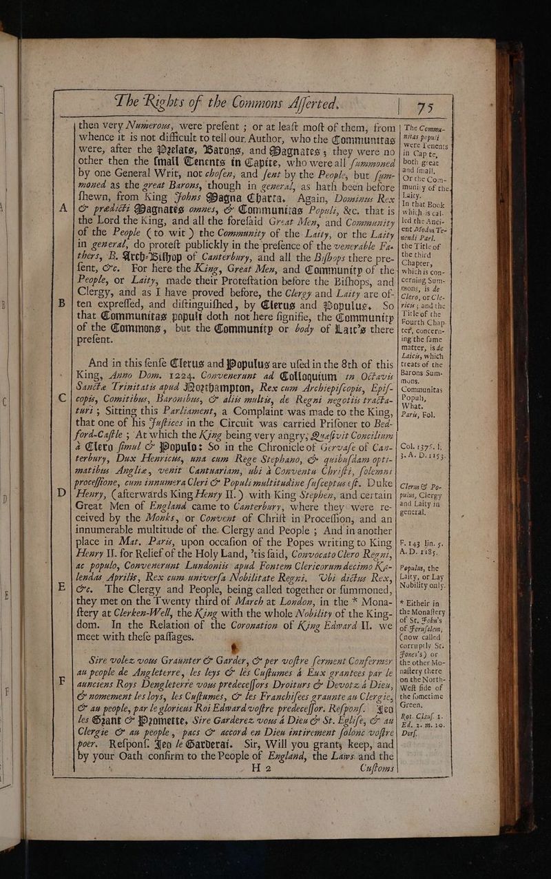 ceo then very Numerous, were prefent ; or at leaft moft of them, from other then the (mail Cenents in Capite, who were all /ummoned by one General Writ, not chofex, and fext by the People, but /u- moned as the great Barons, though in general, as hath been before fhewn, from King ‘fohns Baqna Chatta. Again, Dominus Rex &amp; prediti Magnates omnes, x Communtias Populi, &amp;c. that is the Lord the King, and all the forefaid Great Men, and Community of the People (to wit }) the Community of the Laity, or the Laity in gexeral, do proteft publickly in the prefence of the venerable Fas thers, B. Wech-Wilyop of Canterbury, and all the Bifbops there pre- fent, Gc. For here the King, Great Men, and Community of the People, or Laity, made their Proteftation before the Bifhops, and Clergy, and as I have proved before, the Clergy and Laity are of- ten expreffed, and diftinguifhed, by @lerug and opulue. So that Communitas popult doth not here fignifie, the Communittp of the Cammong, but the Community or Jody of Late’s there prefent. 3 And in this fenfe lerus and JPopulus are ufed in the 8th of this King, Aveo Dom. 1224. Convenerunt ad Colloquium 22 Odavis Santte Trinitatis apud Moeibampton, Res cum Archiepifcopis, Epif- copis, Comitibus, Baronibus, &amp; alits mult, de Regni negotiis tracka- twri ; Sitting this Parliament, a Complaint was made to the King, that one of his Fu/ftéces in the Circuit was carried Prifoner to Bea- ford-Caftle ; At which the Kyzxg being very angry; Queftvit Concilinm é Gleta final &amp; Jopulo: So in the Chronicle of Gervafe of Caz- terbury, Dux Henricus, una cum Rege Stephano, &amp; quibufdam opti- matibin Anglia, venit Cantuariam, ubi a Comventu Chrifti, folemni proceffione, cum innumeraCleri &amp; Populi multitudine [ufceptus eft. Duke Henry, (afterwards King Hezry If.) with King Srephex, and certain Great Men of England came to Canterbury, where they were re- ceived by the Mozks, or Cowvent of Chrift in Proceffion, and an innumerable multitude of the. Clergy and People ; And in another place in Mat, Pars, upon occafion of the Popes writing to King Flenry IJ. for Relief of the Holy Land, ’tis faid, Cowvocato Clero Regui, ac populo, Convencrunt Lundonits apud Fontem Clericorumdecimo Ka- lendas Aprilis, Rex cum univerfa Nobilitate Regri. Ubi dittus Rex, @c. The Clergy and People, being called together or f{ummoned, they met on the Twenty third of March at London, in the * Mona- ftery at Clerken-Well, the King with the whole Nobility of the King- dom. In the Relation of the Corozation of King Edward I. we meet with thefe paflages. | € Sire volez, vous Graunter &amp; Garder, &amp; per voftre ferment Confermsr au people de Angleterre, les leys &amp; les Cufumes &amp; Eu grantees par le aunctens Roys Dengleterre vous predecefjors Droiturs G Devotz 4 Diex, o&amp; nomement les loys, les Cufiumes, &amp; les Franchifees graunte au Clergic, &amp; au people, par le gloriews Roi Edward voftre predeceffor. Refponf. {eo les GBaant c fO2zomette, Sire Garderez vous a4 Dien &amp; St. Eglife, O au Clergie au people, pacs &amp; accord en Dieu tutirement folonc voftre poer. Refponi: Jeo /e Garderai. Sir, Will you grants keep, and by your Oath confirm to the People of Exgland, the Laws. and the were Lenents in Cap te, both great aad {mal}, Or the Com- muniiy of the Laity. In that Book which-is cal. led the Anci- ent Modu Tee nendi Parl. the Title of the third Chapter, which is con- cerning Sum- mons, is de Clero, or Cle- rics ; andthe Title of the Fourth Chap. ter, concern- ing the fame matter, is de Laicis, which treats of the Barons Sum- Mons. Communitas Popul, What. Parw, Fol. Col. 1375: 1, 3° A. De £15'3. Clerus€§ Po- pulus, Clergy and Laity in general. F.143 lin. 5. A.D. £185, Populua, the Laity, or Lay Nobility only. * Eitheir in the Monaftery of St. Fokn’s of Ferufalem, (now called corruptly Sc. Fones’s) or the other Mo- naftery there on the North- Welt fide of the fometime Green, Rot. Clauf. 1. Ed. 2..m. 19. Dorf.