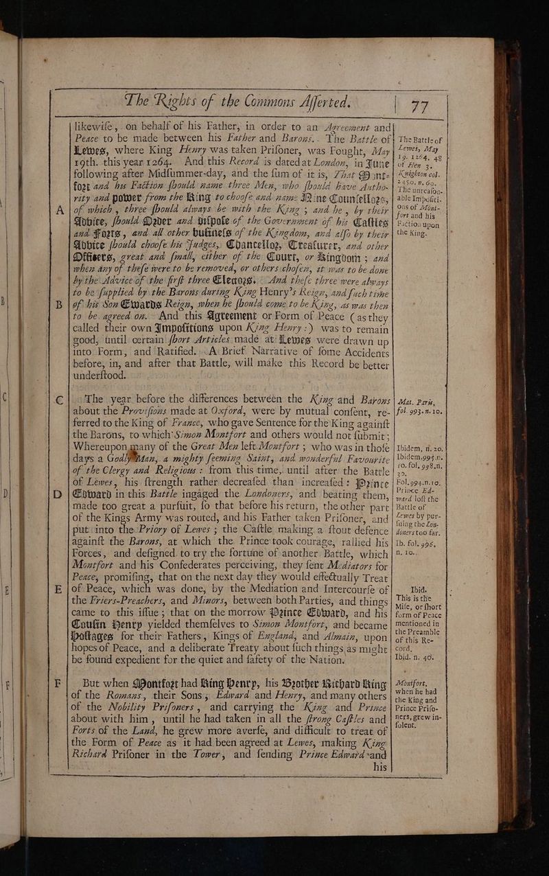 ee roth. this year 1264. And this Record is datedat London, in June following after Midfummer-day, and the fum of it is, 7h2r 99 int: fort 22d hes Faction foould name three Men, who fhould have Autho- rity and power from the King to choofe and name Mine Countello2s, of. which, three {bould always be with the Kinz 5 and he » by their Fobvice, foould Mader and gilpote of the Government of bis Caltles and Fouts, avd all other bulinele of the Kingdom, and alfo by their Adbice (houwld choofe his Fudges, Chancellog, Crealurer, ad orher Difisets, creat and fmall, either of the Court, or kingvom 3 and when any of thefe were to be removed, or others chofex, at was to be done by the Advice of the firft three Cletoes. — And thefe three were a bvays to be fupplied by the Barons during King Henry’s Reign, and fuch time of his Son Earns Reign, when he fhould come to be King, as mas then to be. agreed on. And this Agreement or Form of Peace (as they good, until certain hort Articles made at’ fLemes were drawn up into Form, and Ratified... A: Brief Narrative of fome Accidents before, in, and after that Battle, will make this Record be better underftood. The year before the differences between the Kinzg- and Barons about the Provifiozs made at Oxford, were by mutual confent, re- ferred to the King of France, who gave Sentence for the King againft the Barons, to which’ Simoz Montfort and others would not {ubmit; Whereupon, many of the Great Mez lett. Moztfort ; who was in thofe days a Godly M127, a mighty feeming Sait, ana wonderful Favourite of the Clergy and Religious : from this time, until after the Battle of Lewes, his ftrength rather decreafed than increafed: fPaince €pward in this Bartle ingaged the Londoners, and beating them, made too great a purfuit, fo that before his return, the other part put into the Priory of Lewes ; the Caftle making a. ftout defence Forces, and defigned.to try the fortuine of another Battle, which Moxtfort and his Confederates perceiving, they fent Mediators for Peace, promifing, that on the next day they would effectually Treat of Peace, which was done, by the Mediation and Intercourfe ‘of the Friers-Preachers, and Mizors, between both Parties, and things came to this iffue; that on the morrow Pence Edward, and his Coufin ienrp yielded themfelves to Siow Montfort, and became ottages for their Fathers, Kings of Exgland, and Almaiz, upon be found expedient for the quiet and fafety of the Nation. But when $Pontfoet had King Denrp, his Beotbher wWichard King of the Romans, their Sons; Edward and Hexry, and many others about with him, until he had taken in all the ffrozg Caffles and Forts of the Land, he gréw more averfe, and difficule to treat of the Form of Peace as it had been agreed at Lewes, making King Richard Prifoner in the Tower, and fending Prince Edward -and his Lewes, May I9. 1264, 48 of Hen 3, Knighton col, 245.0, 2.Go. The unreafon- able Impofiti. Ous of Afoni- fort and his Pa¢tion Upon the King. Se A A Mat. Paris, fol. 993.m.10, Ibidem, n, 20: Ibidem,99§.n. (0. fol, 998.0, 29. Fol. 994.n.10, Prince Ed- ward loft the Battle of Lewes by pur- fuing the Zog- doners too far, Ib. fo), 996, Nj fo. Ibid. This is the Mife, or fhort form of Peace mentioned in the Preamble of this Re- cord, Montfort, when he had the King and Prince Prifo- ners, grew in- folent.