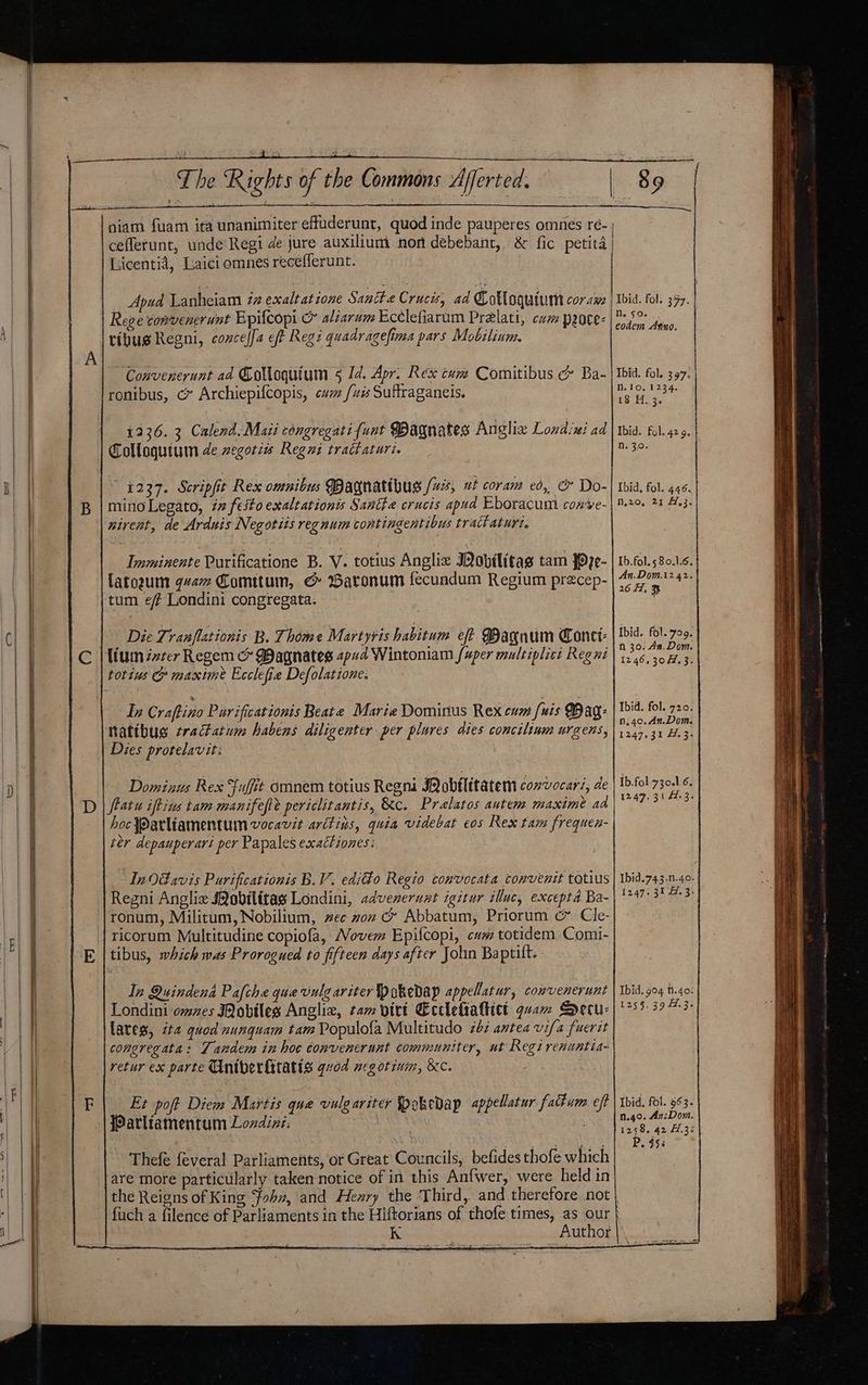 niam fuam ita unanimiter effuderunt, quod inde pauperes omnes ré- ceflerunt, unde Regi de jure auxilium non debebant, &amp; fic petita Licentia, Laici omnes recefferunt. Apud Lanheiam iz exalt at tone Sanite Crucis, ad Colloquium coraw Rege convenerunt Epifcopi &amp; aliarum Ecélefiarum Pra@lati, cae peoce- ribus Regni, concelfa eft Reg? quadragefima pars Mobilinm. Convenerunt ad Golloquium § Id. Apr. Rex cxm Comitibus &amp; Ba- ronibus, c» Archiepifcopis, cum {wis Suffraganeis. 1236. 3 Calend. Mati congregatifunt Wagnates Angliz Londini ad Colloquium de zegoties Regi tractaturin — 4227. Scripfit Rex omnibus Wagnatthus /uzs, ut coram eo, &amp; Do- mino Legato, iz festo exaltationis Santte crucis apud Eboracum conve- nirent, de Arduis Negotiis regnum contingentibus tract aturi. Imminente Purificatione B. V. totius Anglix Mobvilitag tam #P2¢0- Lato2um qvam Comttum, &amp; Baronum fecundum Regium precep- tum ef Londini congregata. Die Lranflationis B. Thome Martyris habitum eff Bagnum one: In Craftino Parificationis Beate Marie Dominus Rex cum fuis Dag: thatibus tractatum habens diligenter per plures dies concilinm urgens, Dies protelavit: Dominus Rex Fuffit omnem totius Regni INobflitatem convocar, de hoc Parliamentum vocavit aritins, quia videbat eos Rex tam frequen- ter depauperari per Papales exactiones: In0davis Purificationis B.V. edifto Regio convocata convenit totius Regni Anglix JQobilitas Londini, advenerunt igitur illuc, excepta Ba- ricorum Multitudine copiofa, Novem Epifcopi, cum totidem Comi- tibus, which was Prorogued to fifteen days after John Baptilt. In Quindena Pafche que vulg ariter pokedap appellatur, convenerunt Londini omzes Mobiles Anglix, cam yirt Ecclettattict quam Secu- lates, it quod nungquam tam Populofa Multitudo 26: antea vifa fuerit congregata: Tandem in hoc convenerunt communiter, ut Regi renuntia- retur ex parte Uniberfitatts qvod neg otinim, &amp;c. Et poft Diem Mavtis que vulgariter Spokedap appellatur fattum eft JPatliamentum Lozdine. } 3 Thefe feveral Parliaments, or Great Councils, befides thofe which are more particularly taken notice of in this Anfwer, were held in the Reigns of King Jobx, and Hexry the ‘Third, and therefore not fuch a filence of Parliaments in the Hiftorians of thofe times, as our nN. 50. eodem Aino. Nn. 10. 1234. 18 H. 3. N. 30. N.2o, 21 4,3 Ib.fol.5 80.1.6 An.Dom.12 42 26 #7, 3 Ibid. fol. 709 n 36. An. Dom 1246.30. 3 tbid. fol. 720 n;40.An.Dom 1247.31 44.3 Ib.fol 730.1.6 12.47. 31 4.3 Ibid.743.n.40 1247. 31 7.3 Ibid. 904 1.40 1259.39 4.3 Ibid, fol. 963 n.40. Az:Dom 1258. 42 1.3 P. 958