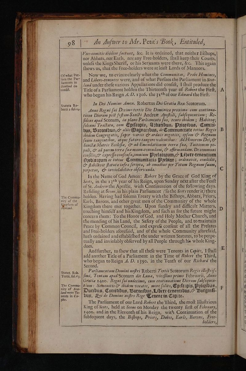 Of what Per- fons the Par- liaments in Scotland do confift. Statuta Ro- berti 1.fol.29. — t ' The Commt- An Anfwer to Mr. Petits Book, Entituled, Vice-comitis ibidem fuerunt, &amp;c. Itis ordained, that neither Bifhops, nor Abbats, nor Earls, norany Free-holders, {hall keep their Courts, unlefs the Kings Sheriff, or his Serjeants were there, &amp;c. Thisagain fhews us, that the Free-holders were at leaft Lords of Mannors. Now we, to evinceclearly whatthe Communitas, Probt Homines, and Libere-tenentes were, and of what Perfons the Parliament in Scot- and under thefe various Appellations did confift, I fhall produce the Title ofa Parliament holden the Thirteenth year of Robert the Firft, who began his Reign A. D. 1306. the 31° ot our Edward the Firft. In Dei Nomine Amen. Robertus Dei Gratia Rex Scotorum. Anno Regni [ui Decimo tertio Die Dominica proxima cum continua- tione Dierum post feftum Sancti Andree Apoftoli, [ubfequentium, Re- fidens apud Sconam, 7 plano Parliamento {uo, tento ibidem ; Habitog; folenni Trattatu, com Epilcopiz, Abbatibus, jPetozibus, Comite: bus, Barontbus, ex a/zzs Pagnaibus, de Communitate totiws Regis ibidem Congregatis, fuper vartis &amp; arduis negotiis, ipfum &amp; Regnum (uum tangentibus, atque futuro tangere valentibus: Ad Honorem Dei, &amp; Santhe Matris Ecclesiae, &amp; ad-Emendationem terre (ua, Tuitionem po- puli, &amp; ad pacemterra [ue manu-tenendum, &amp; affirmandam. De communi confilio,c* expreffo confen{uomnium Prelatozum,cm Libere-tenentium Oedicoum 2c totzws Camniunitatis fPeedtae ; ordzzavit, conaidit, &amp; ftabilivit ftatuta infra [cripta, ab omnibus per Totum Regnum fuum, perpetuo, &amp; inviolabiliter obfervanda. — In the Name of God Amen: Robert by the Grace of God King of Scots, in the 13t4 year of his Reign, upon Sunday next after the Feaft of St. dzdrew the Apoftle, with Continuation of the following days. Refiding at Scove, in his plain Parliament (fo the Scots render it) there i Kingdom of | Scotland. i | : Statut. Rob. Tertii, fol. 63. The Commu- nity of Scot- land were Te- nents in Ca- pite. Kingdom there met together. Upon fundry and difficult Matters, touching himfelf and his Kingdom, and fuch as for the future might concernthem: To the Honor of God, and Holy Mother Church, and the mending of his Land, the Safety ofthe People, and to maintain Peace by Common Council, and exprefs confent of all the Prelates and Free-holders aforefaid, and of the whole Community aforefaid, hath ordained and eftablifhed the under written Statutes, to be perpe- tually and inviolably obferved by all People through his whole King- dom. And further, to fhew that all thefe were Tenents in Capite, I {hall add another Title of a Parliament in the Time of Robert the Third, who began to Reign 4. D. 1390. in the Tenth of our Richard the Second. Parliamentum Domini noftri Roberti Tertzz Scotorum Regis illu ftri/- fimi, Tentam apudSconam die Lune, vicelfimo primo Februaril, Azno Gratie 1400. Regni [uiundecimo, cum continuatione Dierum [ubfequen- tium: Sitmonitis &amp; ibidem vocatis, more (olito, Eprlcopis, W2fozibus, Ducibus, Comitibus, Barontbus, Libere-tenentibus,c~ Burgentt- bus, Qui de Domino noftro Rege Cenent tn Capite. The Parliament of our Lord Robert the Third, the moft Illuftrious King of Scots, held at Scome on Monday the twenty firlt. of February, 1400. and in the Eleventh of his Reign, with Continuation. of the fubfequent days, the Bifbops, Priors, Dukes, Earls, Barons, Free- . holders, Cc es i, Se a ee ee