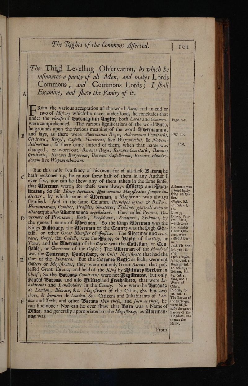 The Third Levelling Obfervation, by which he 4, Commons , and Commons Lords; I /hall Examine, and fhew the Vanity of it. Rom the various acceptation of the word Baro, and an end or two of Hiffory which he never underftood, he concludes that under the phrafe of Baronagium Anglie, both Lords and Commons were comprehended. The various fignifications of the word Baro, he grounds upon the various meaning of the word Alpermannus, and fays, as there were Aldermanni Regis, Aldermanni Comitatis, Civitatis, Burgi, Cajtelli, Fundredi, five Wapentachii, &amp; Novem. changed, or worn out, Barozes Regis, Barones Comitatis, Barones Civitatis, Barones Burgorum, Barones Caftelorum, Barones Hundre- od dorum five W apent achiorum. But this only isa fancy of his own, for of all thefe Barong he hath reckoned up, he cannot fhew half of them in any Authok I ever faw, nor can he fhew any of them taken in the fame fen, that Aibermen were ; for thefe were always Officers and Waat- fivates ; So Sir Henry Spelman, Quo nomine Magiftratus femper in- fignified. And in the fame Column, Principes igitur &amp; Reéftores Provinciarum, Comites, Prafides, Senatores, Tvibinos generali xomine alias atque alias Uldermannos appellabant. They called Prizces, Go- vernors of Provinces, Earls, Prefidents, Senators , Tribunes, by the general name of Albermen. So the Kings Bberman was the Kings Julbtetarp, the Alberman of the County was the bigh Sbhe- riff, or other Great Minifter of Fufice. The Aibermannus c7vz- tatis, Burgt, feu Cafteli, was the $Bajog, or Baplif of the Czy, or Town, and the Alderman of the Ca/tle was the Caftellan, or Con: ftable , or Goverzor of the Caftle; The Alderman of the Huadred was the Centenarp, bundeebarp, or Chief Magiftrare that had the Care of the Alvzarved. But the arones Regis as fuch, were not Officers or Magiftrates, they were not only Great Barons, that pof- Feudal Barons, and alfo Pilites and Freeholders, that were Iv- habitants and Landholders in the County. Nor were the Barones de London, Eboraco, &amp;c. Magiftrates of the Cities, Gc. but only cives, &amp; homines de London, &amp;c. Citizens and Inhabitants of Lon- can find none: Nor can he ever fhew that Bata was a Name of Mffice, and generally appropriated to the Magiftracy, as Alverman- nug was. | | : From Page ro8g. Page 109+ Ibid, Alderman was | a word figni- fying an Of- ce, Gloffar. fol. 42. Col, 26). Zoe Line 33s Dukes, Prin- ces, Earls, which were the Knights Great Offi: cers, were called Aldey- men. Seld. Tit. hon: fol. 5O5, &amp; §09. Spel. Gloffar. folez5. col. 2,4 Ibidem, fol. ' 26.cOl, 1,2. Ibidem, fol. 69, Col. 1, Baro, not a Word of Office. Ibidem, fol. 40. Col. z. The Barons of | the Exchequer | were Origie nally the great f Barons of the f Kingdom, and thence the Name,