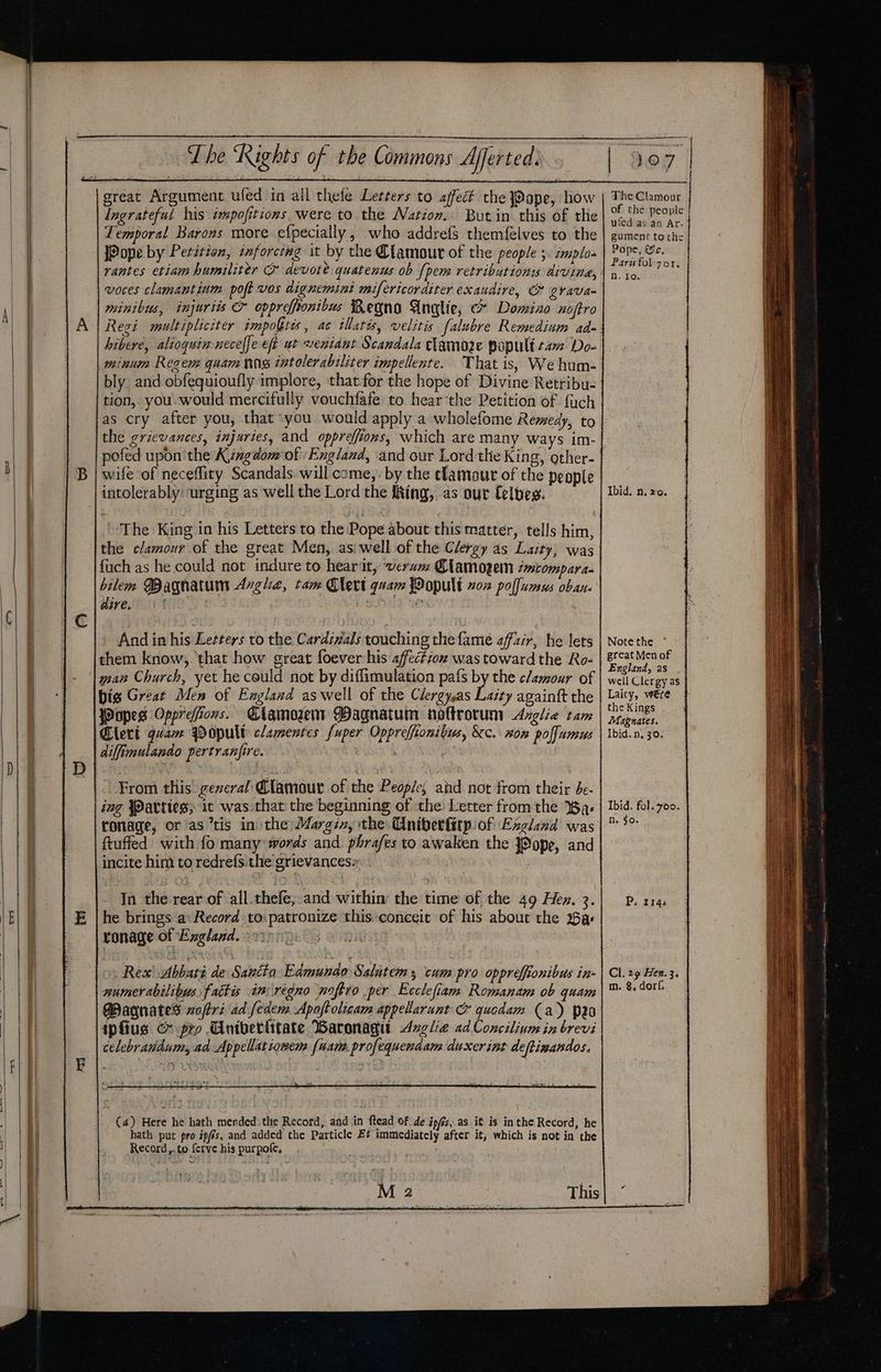 wt | T he ‘Rights of the Commons Afferted. ———$ | - i. ereat Argument ufed in all thefe Letters to affect the JPope, how Ingrateful his impofitions were to the Nation. Butin this of the Temporal Barons more efpecially, who addrefs themfelves to the [Pope by Petition, inforcing it by the Clamour of the people 5. zmplo- voces clamantinm poft vos dignemini mifericorditer exaudire, O grava- minibus, injuris &amp; opprefftonibus Regno Angie, e* Domixo noftro Regi multipliciter impoftes, ac illatis, velitis falubre Remedium ad» hibere, alioquimnecel[e eft ut weniant Scandala clamore popult cam Do- minum Regem quam nig tntolerabiliter impellente. That is, We hum- bly and obfequioufly implore, that.for the hope of Divine Retribu- tion, you. would mercifully vouchfafe to hearthe Petition of fuch as cry after you, that -you would apply a wholefome Remedy, to the grievances, injuries, and opprefions, which are many ways im- pofed upon'the Kimgdom:of England, ‘and our Lord the King, other- £ intolerably: urging as well the Lord the ing, as our Celbes. the clamour of the great Men, asi well of the Clergy as Laity, was fuch as he could not indure to hearit, ‘werwm Clamogem émtompara- bilem Bagnatum Avge, tam Clert quam Wopult vox pollumus oban. dire, 1 | | SOY We . And in his Letters to the Cardivals touching the fame affair, he lets them know, that how great foever his affection was toward the Ro- man Church, yet he could not by diflimulation pafs by the c/aour of bis Great Men of England aswell of the Clergyas Résy againft the Popes Opprefions. Elamozem Magnatum noltrocum Azglie tam Cheri quam Bopult clamentes fuper Oppreffionibus, &amp;c.\ won polfumus diffimulando pertranfire. From this’ geveral Clamour of the People, and not from their be- ing Jatties; it was that the beginning of the Letter fromthe Was ronage, or as ’tis in the Margin, the Uniberfitp of England was ftuffed with fo many words and phrafes to awaken the JOope, and incite him to redrefsithe grievances» . Came Sy In the rear of all.thefe,;-and within the time of the 49 Hex. 3. he brings a: Record to: patronize this conceit of his about the a: ronage of Exgland. v9. numer abilibus fattis in regno noftro per Ecclefiam Romanam ob quam Pagnates zoftr: ad fedem Apoftolicam appellarunt &amp; qucdam (a) po ipfius &amp; pro Cnivertitate Waronagi -Avglie ad Concilium in brevi celebrandum, ad Appellationem {uam. profequenaam ducxer int deftinandos. | (a) Here he hath mended. the Record, and in ftead of de ipfis, as it is inthe Record, he hath put pro ipfis, and added the Particle Et immediately after it, which is not in the Record,.to {crve his purpole, The Clamour of the people ufedias an Ar- gument tothe Pope, &amp;ce, Parufolo7or,. n.itior Ibid, n. 20. Note the great Men of England, as well Clergy as Laity, were the Kings Magnates. Ibid. n, 30. Ibid. fol. 700. Ne. $0- P. 1143 Cl. 29 Hen. 3.