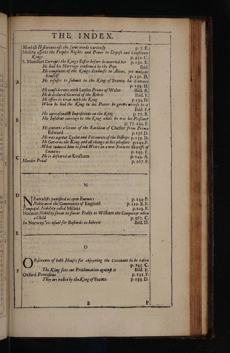—~s € SH Sy —— et te ae ‘THE, INDEX. | Monkifh Hiftorians ufe the fame words varion|ly #8 p. 7. E. Molina afferts the Peoples Rights and Power to Depofe and Con al Kings 3 ; My ie . p.351-C.| |S. Montfort Corrupts the Kings Sifter before he married her He had his Marriage confirmed by the Pope Ibid He complains of the Kings kindnefs to Aliens, yet mas.one himfelf Je RRR OT p.131. D. He refufes to [ubmit to the. King of France his Sentence! | - 133. D. He confederates with Leolin Prince of Wales : Ibid. B. He ts declared General of the Rebels Ibid. F. He offers to treat with the King p.134.D. When he had the King in his Power he grows everfe to it | Ibid. F. His uereafonablt Impofitions on the Kink p. 77. B, His Infolent carriage to the King while he was his PrifoneP . Pi 77-134. F. Hz extorts aGrant of the Earldom of Chefter from Prince Edward p-136.D. He was agréat Xgalot and Favourite of the Bifbops p-139.D. He Governs the King and all things at his pleafure p.142.F. What isduced him to fend Writs in anew Form to Sheriffs of Counties . p. 143. F He is defeated at Evefham p.144. A. : p- 267.F. -N Eatralif's punifbed as open Enemies p. 244-F Noblesmen the Community of England p. 119. E. F. Temporal Nobility called Milites — | Ge _ ~p.103. B Norman Nobility {wear to fwear Fealty to William the Conqueror when | aChild | p. 367. C. In Norway tis ufual for Baffards to Inherit Ibid. D. O