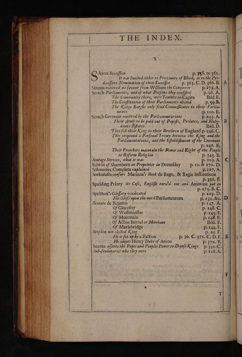 X Axon Succeffion p. 348. to 361. | It was limited either to Proximity of Blood, or to the Pre- deceffors Nomination of their Succeffor p. 363. C. D. 366. B. Saxons received no favour from William the Conqueror p.275.A. Scotch Parliaments, and of what Perfons they confifted p- 93. A. The Community there, were T enénts in Capite Ibid. E. The Conftitution of Phair Rar leanwenes altered p. 99.B. The Kings Burzhs only fend Commiffioners to their Parlia- ments p. 100. E. Scotch Covenant received by the Parliamentarians p- 243. A. | Their Army to be paid out of Papifts, Prelates, and Malig- nants Efpates Ibid. D. They fell their King to their Brethren of England p. 246. C. They propound a Perfonal Treaty between the King and the Parliamentarians, and the Eftablifbment of the Covenant p. 247. E, Their Preachers maintain the Power and Right re the People to Reform Religion Pp: 345. B. Scutage Service, what it was p. 219. A. Edwin of Sharnborn xo Proprietor in Domefday —_—ip. 12. &amp; 270. D. Solennitas Completa explained p.127. A. } Sorbonifts cez/ure Mariana’s Book de Rege, &amp; Regis Inftitutione 52. F. Spalding Priory its Cafe, Englifh tard ont and ee put in 27°, B.C. Spelman’s Gloffary vindicated - p. sts D: His Glofs upon the word Par hasnensaicn p. 431. &amp;e. Statute de Bigamis por47.Ai Of Glocefter p. 148. C. Of Weftminfter 7 p.145.F. Of Mortmain p.148.E. Of A&amp;ton Burnel or Merchant Ibid. F. _ Of Marlebridge p.144. F. Stephen not elected King ° p. 29 F. He is fet. up by a Faction p- 30. C. 371.C. D.F. E He adopts Henry Duke of Anjou Pp 372. B. Suarez afferts the Popes and Peoples Power to Depofe Kings p.350.C. Sub-feudataries who they were p.116.A.