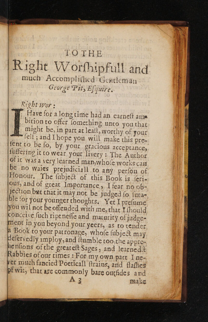 4% TOTHE Right W orfhipfull and much’ Accomplithed’ Gentleman - George Pit, Ejguire. | | Right Wor s fp: Have for alone time had an earneft ame bition ro offer fomething unto you that mighe be, in part ac leatt, worthy of your pom felt: and I hope you will make this pre- iene to be fo, by your oracious acceptance, Mufering ic towear your livery :.The Author Ol ic wasa very learned man,whofe works can bi no wales prejudiciall to any perfon of Honour. The fubje&amp; of this Book ie feri« jous, and of great Importance, I fear no ob- jection buc that it may not be judged fo fura- ble for your younger thoughts. Yer I prefume you wil not be offended with me, thac I fhould conceive fuch ripeneffe and maturity of judge- ment in yon beyond your yeers, as to tender Book to your Patronage, whofe fubje&amp; may élervedly imploy,and {tumble too,the appres nenGons ofthe greareltSages, and learnedit Rabbies of our times : For my own pact I ne- yer much fancied Poetical ftrains, and flafhes pi wit, that are commonly bare ontfiides and A make :