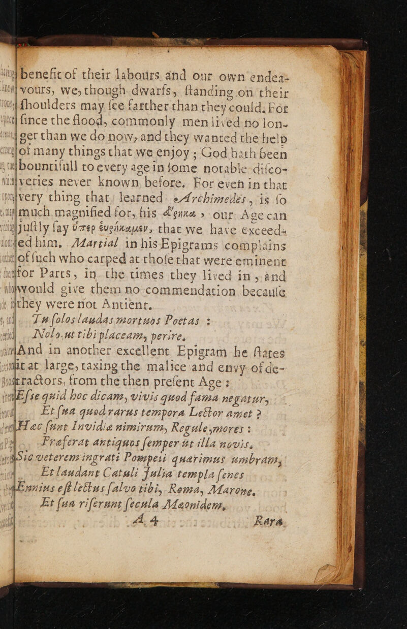 iit) benefic of their labours. and our own ‘endea= ii] yours, we, though. dwarfs, ftanding on thei i fhoulders may fee farther than they could. For ct] ince the flood, commonly men lived no jon. iwi ger than we do now, and they wanted the help ing} of many things that we enjoy ; God harh been td Dountitull co every ageinfome notable difeo- luljveries never known, before. For even in that imvery ching that, learned: eArchimedes, is {o vii] much. magnified for, his @guxe » our Age can qc vim jultly fay varep evenaausv, thac we have exceeds j = 2 atlof {uch who carped at thofe that were eminent i). Tae foloslaudas mortuos Poetas : r id WNolo.ut tibi placedi, perire, And in another excellent Epigram he fates wii ac large, taxingthe malice and envy-of de- wit ractors, trom che then prefent Age: nw {se quid hoc dicam, vivis quod fama nETALUT, | Et (wa quodrarus tempora Lettor amet ? wit Alec {wat Invidia WIVBIT UI, Regule,mores ; |... Praferat antiguos femper at illa novis. io veterensingrati Pompeii quarimus umby Ait, Etlaudant Catali Julia templa [enes wnins eftlettus falvo tibi, Rema, ALarone, Lt (ua riferunt (ecula ALaonidens, A. 4 Rara