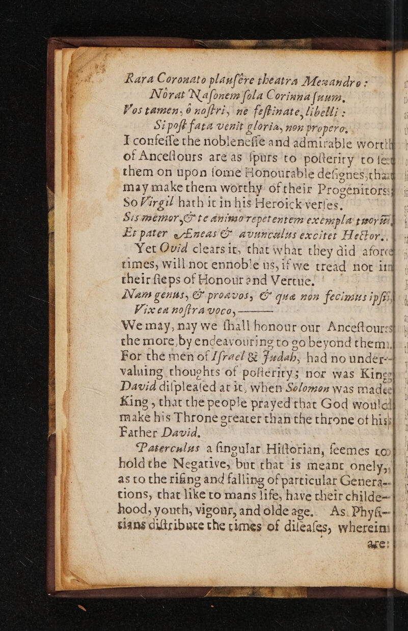 Rara Corouato planfere theatra Mesandyo: Norat Nafonem fola Corinna [num Vos tamen,6 noftri, ne fefti nate libell; : Si poft fata venit gloria, non properc, of Ancellours areas fpurs to polteriry ro { So Virgil hath icin his Heroick verles, Sis me mor TF te animore petentem exe wepla thor iti Lit pater gLneas bi nbpiailis phamey Heétor,, \ times, will nor ennobie us, ifwe tread nor in cheir fieps of Honour end Vertue. Vixea noftravoco, the more, by endeavouring to 20 beyond them For the men of [frael &amp; t Judah, | rad no under valuing thouchts of poficriry; nor was Kings Dash: dif (plealed a at it, when Solomon was made King , that the people prayed thar God would make hi s Throne erearer than the throne of his Farther David. Paterculus a fnoular Hiltorian, feemes ro holdthe Negative, “but chat is meant onely,, as ta the rifing and falling of particular Genera. tions, chat like to mans Tt have cheir childe= hood, youth, vigour, and olde age, As. PhyG- tlans difiribuce the times of dileaes, wherein ]