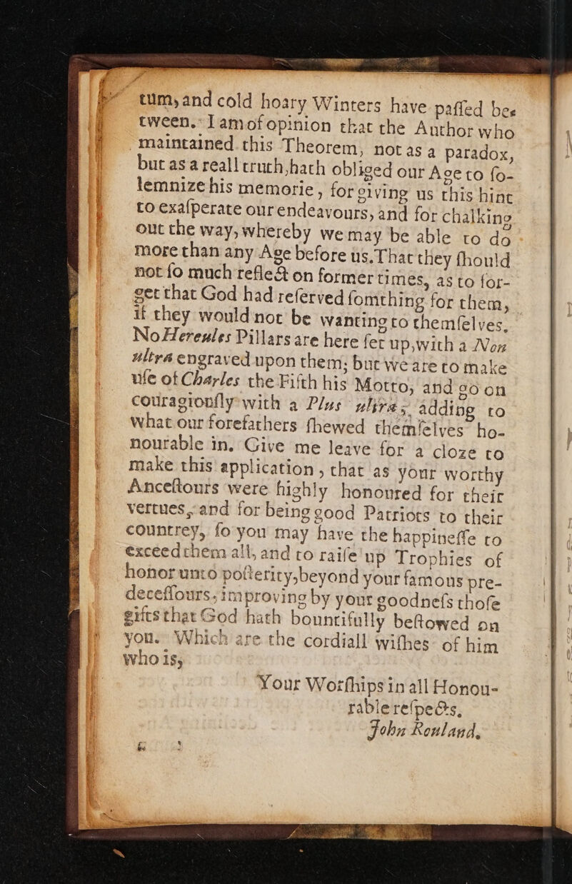 tum, and cold hoary Winters have paffed bee tween. lamof opinion that the Author who maintained this Theorem, notas a paradox, but asa reall cruch,hach obliged our Age to fo- lemnize his memorie, for eiving us this hint to exafperate our endeavours, and for chalking out the way, whereby we may be able to do more than any Age before us. That they fhould not fo much refle&amp; on former times, as to for- get that God had referved fomching for them, if they would‘nor be Wanting co themfelves, No Hereules Pillars are here fer up, with a Von ultra engraved upon them; but We are to make ute of Charles the Fifth his Motto, and soon couragionfly with a Plus ulire ; adding ro What our forefathers fhewed themilelyes ho- nourable in. Give me leave for a cloze to make this application , that as your worthy Anceftours were highly honovred for their vertues,and for being good Patriots to their countrey, fo you may have the happineffe to exceedthem all, and ro raife up Trophies of honor unto potteriry,beyond your famons pre- deceffours; improving by your goodnefs thofe giitsthat God hath bountifully beftowed on you. Which are the cordiall withes: of him who Is,