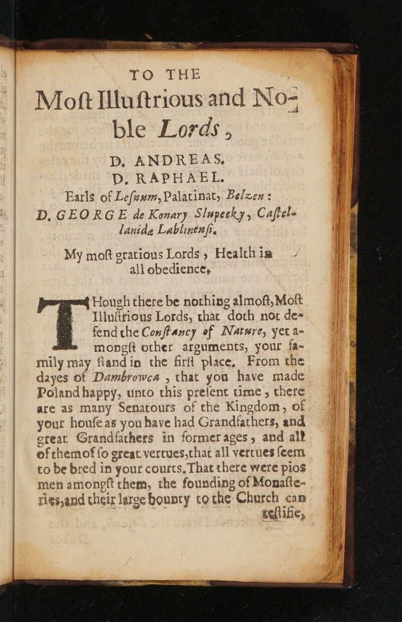 | | | | | 10 THE | me Mott Illuftrious and No- ble Lords , D. ANDREAS, D. RAPHAEL. Earls of Lefzwm, Palatinat, Belen : D, GEORGE de Konary Slupecky, Caftel= lanide Lablinenfi. My moft gratious Lords, Health im all obedience, 4 Hough there be nothing almoft, Molt Illudirious Lords, thac doth not de fend che Conftancy of Nature, yet a- a monet other arguments, your fa- mily may flandin the firlt place, From the dayes of Dambrowca , that you have made Polandhappy, unto this prefenc time , there are as many Senatours of the Kingdom, of your houfe as you have had Grandfathers, and creat Grandfathers in formerages, and al? of chemof fo great vercues,thac all verrnes feem to be bred in your courts, That there were pios men amonett them, the founding of Monafte- rigs,and their larce bounty tothe Church can ee. ee(lihe,