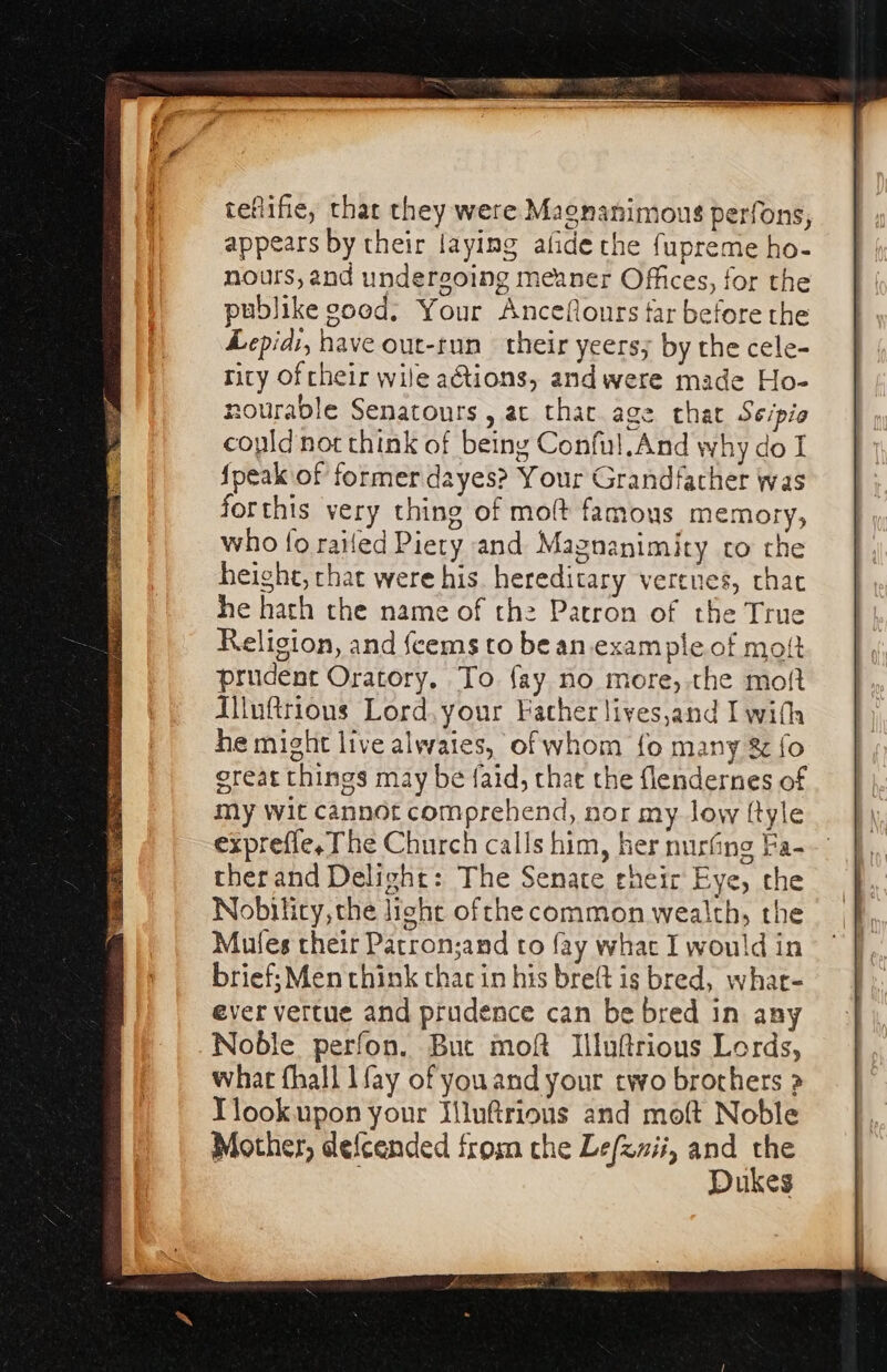 teflifie, thar they were Magnanimous perfons, appears by their laying afide the fupreme ho- nours, and undergoing meaner Offices, for the publike good, Your Anceflours far before the Lepidi, have out-run their yeersy by the cele- rity oftheir wile aGtions, andwere made Ho- nourable Senatours , ac thac age that Seipio could not think of being Conful.And why do I {peak of former dayes? Your Grandfather was forthis very thing of molt famous memory, who fo railed Piety and Magnanimity co the height, chat were his hereditary vertnes, chat he hath the name of the Patron of the True Religion, and feems to be an.example of mo! prudent Oratory. To {ay no more, the mot Aluftrionus Lord. your Facher liyes,and I with he might live alwaies, of whom fo many &amp; fo ereat things may be faid, that the flendernes of my wit cannot comprehend, nor my low ftyle expreffe, The Church calls him, her nurfing Fa- ther and Delight: The Senate eheir Eye, the Nobilicy, the light ofthe common wealth, the Mules their Parron;and to fay what I would in brief; Men chink thac in his breft is bred, whar- ever vettue and prudence can be bred in any Noble perfon. Buc moft Illuftrious Lords, what fhall lfay of youand your two brothers a Ylookupon your Iilufrions and moft Noble Mother, defcended from che Le/zmii, and the : Dukes