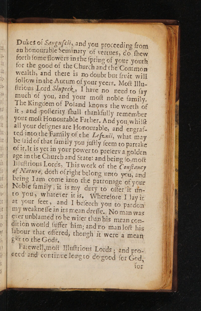 Dukes of Savgufcit, and you roceeding from an honourable Seminary of vertues, co fhew forth {ome flowers inthe ipring of your youth for the good of the Church and the Common wealth, and there is no doubr but freic will follow inthe Autum of your yeers. Moft Illu- firious Lord Slupeck., Y have no need to fay much of you, and your moft noble famity, The Kingdem of Poland knows the worth of It &gt; and -poftérity fhall thankfully remember your moft Honourable Father, And you.whilf ail your defienes are Honourable, and engraf. ted into the Family of che Lefznii, what may be taid of that family you juttly feem to partake of it.Icis yet in your power to preierv a volden age inthe Church and State: and being foymott lilu@rions Lords, This work of the Cox taney of Nature, doth of right belong unto you, and being Iam come into the patronage of your Noble family, it is my duty to offerit wn- tO you, whatever iris, Wherefore ] lay ic at your feet, and I beleech you to pardon my weakne fle in its mean drefle.. No man was ever unblamed to be wiler thanhis mean con- dition would fuffer him; andro man loft his labour that offered, thongh it were a mean git to the Gods, , Farewell,moft UWnftrions Lords. and pro- 97 eeed and continue loneto do good for God, 7 b vad lOL