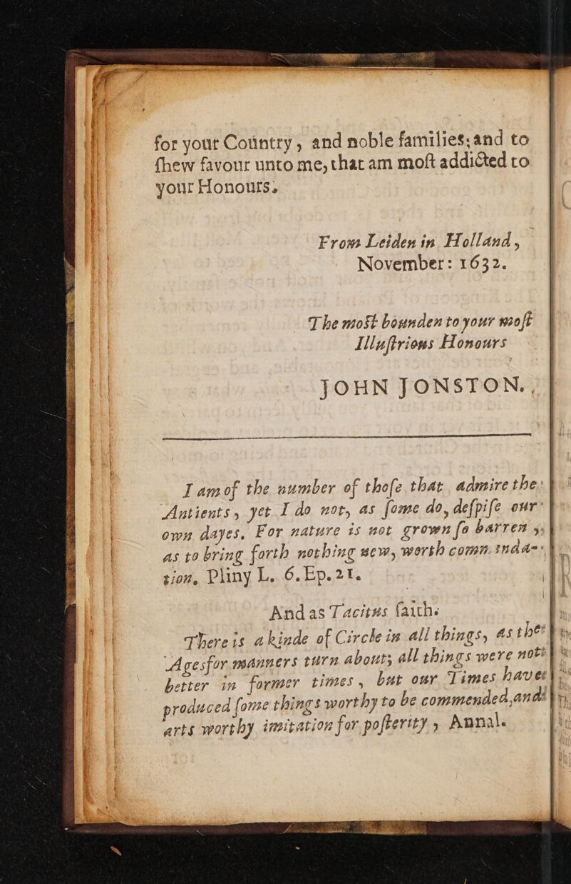 for yout Cotintry, and noble families, and to fhew favour unto me, that am moft addicted to your Honours, From Leiden in Holland, November: 1632. The most bounden to your wmoft Illuftrions Honours JOHN JONSTON., Lamof the number of thofe that admire the Antients, yet Ido nor, as fome do, defpife our own dayes. For nature is not grown fo barren 5; | as ro bring forth nothing uew, worth comn.inad=*) tion, Pliny L. 6.Ep.21.