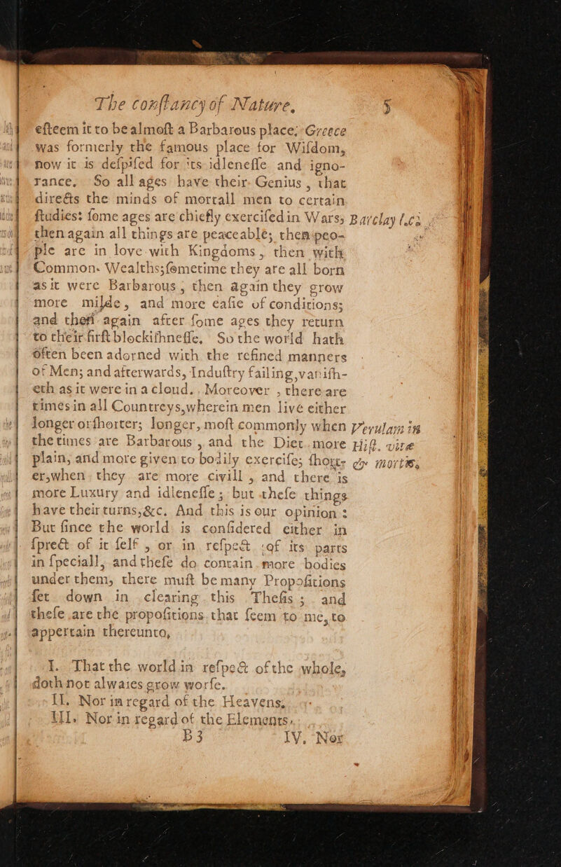 Re aS € fi. A Ip f. 4) aa ee A Tne conmiancy of Nature, efteem it to be almoft a Barbarous place; Greece was formerly the famous place for Wifdom, now it is defpifed for its idlenefle and igno- rance, So all ages have their. Genius , that ] dire&amp;ts the minds of morrall men to pers n | ftudies: fome ages are chiefly exercifed in Warss Barelay (ea . { then again all things are peaceable; then peo- se i ple are in love wine Kingdoms, then with i Common: We dlehsstemerime th ey are all born as it were 4g rbarous , then again they grow | afie of conditions; I, oe thei. again ake oan me ages the y e turn | to their firft bl lockifhneffe, So the world hath Mi Often been adorned with the refined manners of Mens and afterwards Ste luftry faili eth as it were in acloud.. Moreover , there are rimesin a i ee Vide vherein men livé either longer orfhorter; longer, 1 m ee commonly a. Verularn in the times are Barbarous , and the Diet.more Hit. vite plain, arid more given to bo oaily exereile; {hore es mort Bs when they ate more civill , and there js more Luxury and idlenefle; but thefe things have their turns, &amp;c, And this is our opinion : } But fince the world: is confidered ether in {pred of ic felf , or in refpex ct «Qf its: parts in {peciall, and thefe do contain.more bodies ti under them, there muft be many Propofitions | fet. down in clearing this Thefis; . and thefe are the propofitions. t] C1 | appertain thereunto, i eA ae ame cn =&gt; = = a re a eae ee SI eR 5 { \ ‘FQ vw I. That the worldin refpe&amp; ofthe whole, t j doth not alwaies crow worfe. i Il. Nor im regard of the Se pai.