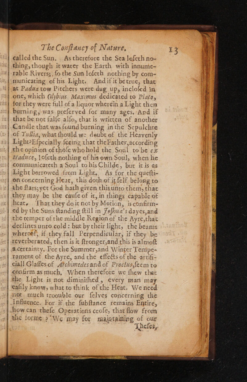 She a a A ae 2 ea RInetes MET O87 SO TENCE SOT Sey CET Sine OY Sa ee ener eet eer, a ae ere Nt A A RTO ern The Conftancy of Nature, called the Sun. . As therefore the Sea Joferh no- rable Rivers; fo the Sun lofeth nothing by com- municating of his Light. Andifit bétrue, that at Padua tow Pitchers were dug up, inclofed in one, which Qlybius. Maximus dedicated to Plato, for they were full of a liquor wherein a Light then burning, was preferved for many ages. And if that be not falfe alfo, chat is written of another Candle that was found burning inthe Sepulchre of Tullia, what fhould we deubt of the Heavenly Light?E{pecially feeing that theFather,according the opinion of thofe whohold the Soul to be ex traduce, \ofeth.nothing of his own Soul, when he communicateth a Soul tohis Childe, bur it is as Light borrowed from Light, As for the quefti- en concerning Heat, this doth ef it felf belong to the ftars; yet God hath given thisunro them, that they may be the caufe of it, in things capable of heat. That they doit not by Metion, isconfirm- ed by the Suns ftanding ftill in Fofhua’s dayes,and the temper of the middle Region of the Ayre,that declines unto cold : but by their light, the beams whereof, if they fall Perpendicular, if they be reverberated, then is it ftronger,and this is almoft a.certainty, For the Summer,and Winter Tempe- rament of the Ayre, andthe effets of the -artifi- cial! Glafles of Afchimedesand of Proclusfeem te confirm as much, When therefore we fhew thar the Light is not diminifhed, every man may eafily knew, what to think of the Heat. We need not. much troouble our felves concerning the Influence. For if the fubftance remains Entire, how can thefe Operations ceofe, that flow from me forme: 2° We may for maintaining of our