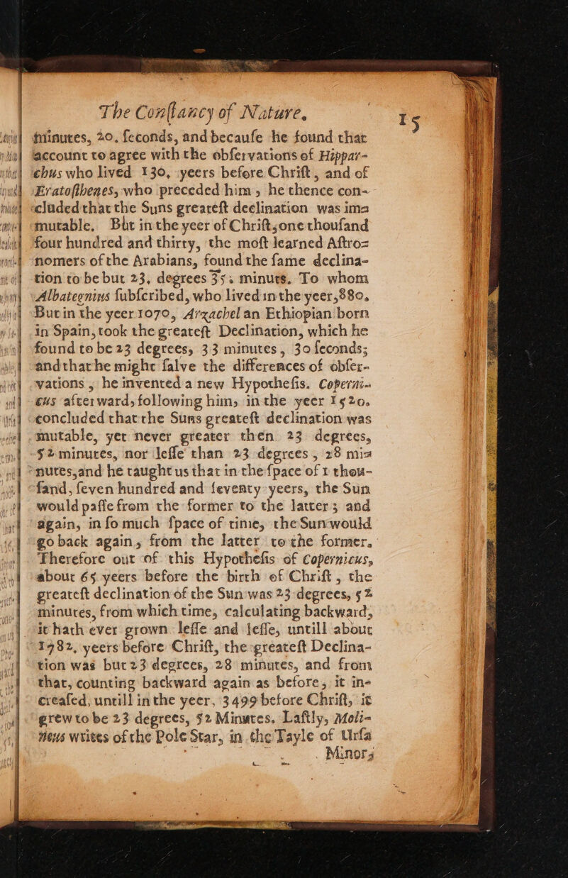 Seach a ay = 3 = Sims ee SS Ee eS SE a OO ee Minutes, 20. feconds, and becaufe he found thar account to agree with the obfervations of Hippar- chus who lived 130, :yeers before Chrift , and of Eratoftbenes, who preceded him, he thence con- cluded thatthe Suns greareft declination was ima mutable, But inthe yeer of Chrift;one thoufand four hundred and thirty, the moft learned Aftro= nomers of the Arabians, found the fame declina- tion to be but 23, degrees 35; minuts. To whom Albategnins fub{cribed, who lived inthe yeer,880, Bucin the yeer1070, Arzachel an Ethiopian born in Spain, took the greateft Declination, which he found to be 23 degrees, 33 minutes, 30 feconds; andtharhe might falve the differences of obfer- vations , he invented a new Hypothefis. Coperzi. cus afterward, following him, inthe yeer 1520. concluded thatthe Suns greateft declination was mutable, yer never greater then 23 degrees, $2 minutes, nor lefle chan 23 degrees , 28 mis fand, feven hundred and {eventy yeers, the Sun would paflefrem the former to the latter; and again, info much fpace of time, the Sunwould Therefore out of this Hypothefis of Copernicus, about 65 yeers before the birth of Chrift, the minutes, from which time, calculating backward, it hath ever grown. lefle and jefle, untill abour 1932, yeers before Chrift, the -greateft Declina- tion was bur23 degrees, 28 minutes, and from that, counting backward again as before, it in- creafed, untill inthe yeer, 3499 before Chrift, it grew to be 23 degrees, $2 Minutes. Laftly, aMoli- mens writes of the Pole Star, in the Tayle of Urfa ae . Minors *y