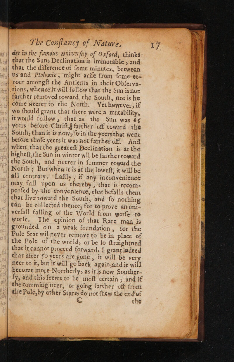 i] der in the famous wniverfiy of Oxford, thinks »j| that the Suns Declination is immutable &gt;and | thar the difference of fome minutes, between jus and Prolomie, might arife from fome er= yyf Your amongft the Antients in their Obferva- ogd-tions, whenee it will follow that the Sun is nor «(| farther removed toward. the South, noris he y)| COMe Meerer to the Notth. Yet however, if _we fhould grant that there were a mutability, | i would follow, that.as the Sun was 6¢§ wi yeers before Chrift,§ farther off toward the |] South, than it is now;/fo in the yeersthat wenc {| before thofe yeers it was not farther of - And | when thatthe greareft Declinatien is atthe | Higheft,the Sun in winter wil be farches toward wa. the South, and neerer in fummer toward the | North ; But when ir is at the loweft, it will be jall contrary. ‘Laftly , if any inconvenience _jmaay fall upon us thereby, that is recom- i penfed by- the convenience, that befalls them | that live toward the South, and fo nothing |€4n be collected thence; for to prove anuni- i] verfall falling of the World from worfe to worfe, The opinion of that Rare man is |gtounded on a weak foundation, for the Pole Star wil never remove to be in place of the Pole of the world, or be fo ftraightned that it cannot proceed forward. I grantindeed that after $0 yeers are gone , it will be very | Neer to it, but it will go back again,and ic will | become more Northerly, as it is now Souther- ly, and this feems to be moft certain ; and if the comming neer, or going farther off from the Pole,by other Starss do not thew the endof C tne sana a ar Seen actsanserist ais — ~~