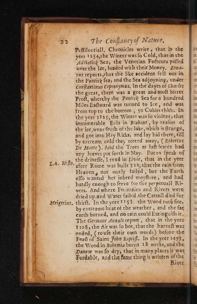 1.4. Hifio. Meigerius, The Confiancy of Nature, Peftilentiall, Chronicles write, that in the yeer 1234,the Winter was fo Cold, thatin the Adviatich Sea, the Venetian Faftours pafled over the lee, loaded with their Money, Zona- rns reports thet the like accident fell our in the Pontick fea, and the Sea adjoyning, under Confaatinus Copronymus, \n the dayes of Charles the great, there was a great and moft bitter Froft, whereby the Partick Sea for2 hundred Miles Eaftward was turned to Ice, and was fromtopto thebotrom , 50 Cubits thick. In the yeer 1125, the Winter was fo violent, that innumerable Eels in Brabant , by reafon of the ice,went forth of the lake, which is ftrange, and got into Hay Ricks, and Jay hid there, till by extream cold they rotted away, ( Robertus De Monte). And the Trees at laft fearce had any leaves put forth in May. Butto {peak of the drinefle, Lread in Livic, that in the yeer after Rome was built 322, thatthe rain from Heaven, not onely failed, but the Farth alfo wanted her inbred moyfture, and had hardly enough to ferve forthe perpetuall Ri- vers. And where Fountains and Rivers were dried up,and Water failed the Cattell died for thirft. In the yeer 1353. the Wood took fire, by extreame heat of the weather , and the fat | earth burned, and no rain could Extinguifh ir. The Germane Annals report , that in the yeer ¥228, rhe Air was fo hor, thatthe harveft was | ended, (toufe their own words) before the | Feaft of Saint Fohw Baptiff. In the yeer 1473, the Wood in Bohemia burnt 18 weeks, and the Danow was {fo dry, that in many places it was Fordable, andthe fame thing is written of the ; Wale, ats , River