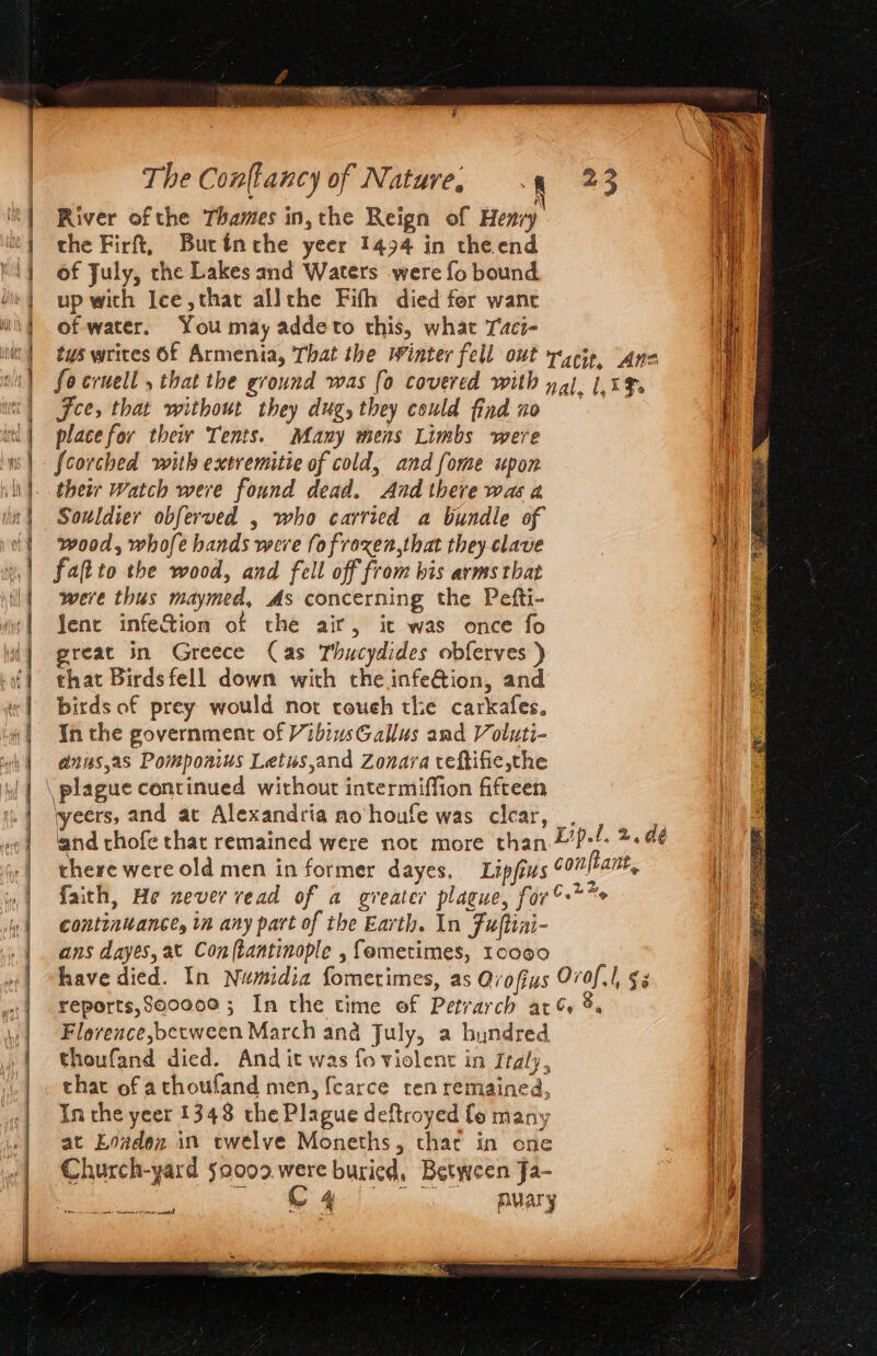 Nn a River ofthe Thames in, the Reign of Henvy' i the Firf, Butinthe yeer 1494 in the end of July, the Lakes and Waters were fo bound up with Jee, that allthe Fith died fer wane of water. You may addeto this, what Taci- tus writes Of Armenia, That the Winter fell out r4cip, “Ane fo cruell , that the ground was (0 covered with yal 1.1%. Fee, that without they dug, they could find no place for their Tents. Many mens Limbs were {corched with extremitie of cold, and fome upon their Watch were found dead. And there was a Souldier obferved , who carried a bundle of wood, whofe hands were fofroxen,that they-clave faftto the wood, and fell off from his avms that were thus maymed, As concerning the Pefti- Jenct infeS&amp;tion of the air, it was once fo reat in Greece (Cas Thucydides obferves ) that Birds fell down with the infe@ion, and birds of prey would nor roueh the carkafes. In the government of VibiusGallus and Voluti- aniss,as Pomponius Letus,and Zonara teftifie,the \ plague continued without intermiffion fifteen weers, and at Alexandria no houfe was clear, _. and thofe that remained were nor more than £’P-!- 2. dé there were old men in former dayes. Lipjius conftant, i »,| faith, He never vead of a greater plague, for” * i | contintance, in any part of the Earth. In Fultini-  | ans dayes, at Con(tantinople ,femetimes, 10090 1 | have died. In Numidia fometimes, as Ovofius Ovof.1, §z | Yreports,Secece ; In the time of Petrarch ar %. | Florence,bctween March ana July, a byundred I thoufand died. And it was fo violent in Italy, i that of athoufand men, {carce ten remained, i In the yeer 1348 the Plague deftroyed fo many i at Eoaden in twelve Moneths, that in one . | Church-yard s0002.were buried, Between Ja- ee i MMe iia “UAT ts = —~ = = a ~ = = 4 a = &gt; _ z — == = o+ ee ee ee ee See eee ee ee eee cn at A