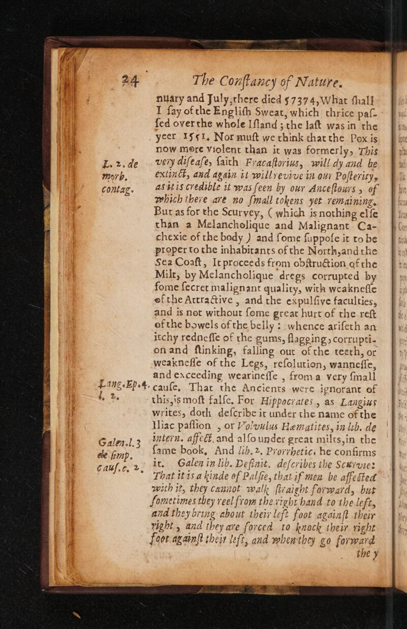 nuary and July,there died ¢7374,What thal] I fay of the Englith Sweat, which thrice pa fed overthe whole Ifland ; the laft was in the yeer Sgt, Nor muft we think thacthe Pox is now mere violent than it was formerly, This L.rz.de very difeafe, faith Fracaftorius, will dy and be morb, exlindk, and again it willrevive in our Pofterity, contag. asetiscredible it was (een by our Anceltours 5 of which there are no {mall tokens yet remaining, Bur as for the Scurvey, ( which is nothing elfe than a Melancholique and Malignant Ca- chexie of the body ) and fome fuppofe it to be proper tothe inhabirants of the North,andthe Sea Coaft, It proceeds from obftruétion of the Milt, by Melancholique dregs corrupted by fome fecret malignant quality, with weaknefle efthe AttraGive , and the expulfive faculties, and is net without fome great hurt of the reft of the bowels of the belly :_ whence arifeth an itchy redneffe of the gums, flageing, corrupti- onand ftinking, falling our of che teeth, or weaknefle of the Legs, refolution, wanneffe, and exceeding wearineffe , froma very finall f4Ng-EP4. caufe, That the Ancients were ignorant of thisyismoft falfe, For Hippocrates, as Laagius writes, doth defcribe it under the name of the Wiac paflion , or olvulus Hematites, in lb. de intern. affeét.and alfo under great milts,in the fame book, And ib.%. Prorrbetics he confirms Ir. Galen in lib. Definit. defcribes the Scwrvies That tt1s akinde of Palfie, that if men be affeéted with it, they cannot walk firaight forward, but Sometimes they veel from the vight hand to the left, and they bring about their left foot againft their right , and they are forced to knock their right foot again{t their left, and whenthey go formard | the ¥ Sie Vise a