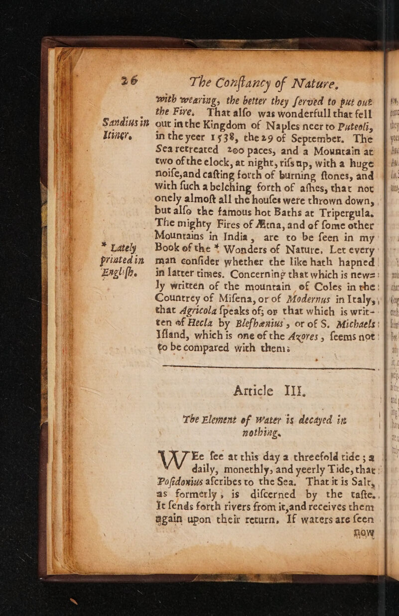 Se Ada roa Ay fC RR RS a, HES Sandius in Eliner * Lately priated in Eagh [be with wearing, the better they ferved to put out the Five. That alfo was wonderfull that fell out inthe Kingdom of Naples neer to Pxteoli, in the yeer 1538, che29 of September. The Searetreated 200 paces, and a Mowarain at two of the elock, at night, rifsup, with a huge noife,and cafting forth of burning ftones, and with fuch a belching forth of afhes, that not onely almoft all the houfes were thrown down, but alfo the famous hot Baths ac Tripergula. The mighty Fires of Aitna, and of fome other Mountains in India, are to be feen in my Book of the * Wonders of Nature. Let every man confider whether the like hath hapned that 4evicola {peaks of; or that which is writ- \fland, which is one ef the Azores, feems not to be compared with then Article III, Tbe Element of water is decayed in nothing. VA 7 Ee fee at this day a threefold tide; a Poftdorius afcribes to the Sea. That it is Salr, as formerly; is difcerned by the tafte. Ie fends forth rivers from it,and receives them again upon their return, Jf waters are feen ROW