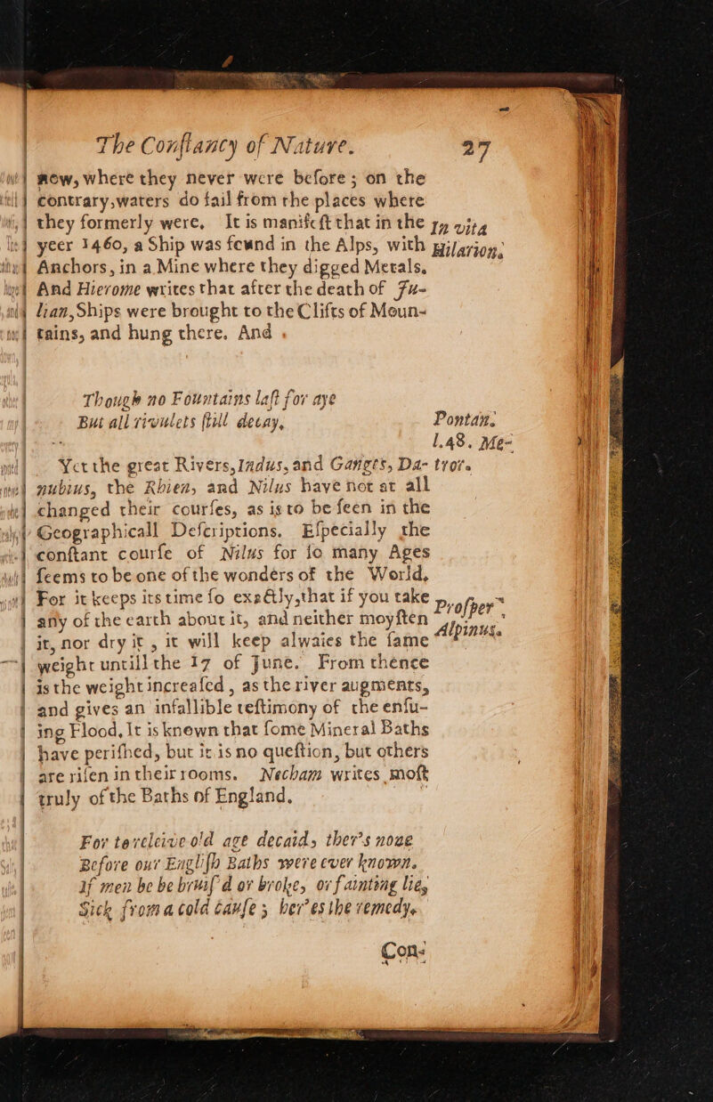 Ait Alt i) 4 y h 1 j \ | | | | | i The Conftancy of Nature. 27 now, where they never were before; on the contrary,waters do fail from rhe places where they formerly were, It is manifcft that in the yy 23), yeer 1460, a Ship was fewnd in the Alps, with giyarigy: Anchors, in a Mine where they digged Metals, And Hierome writes that after the death of Fu- lian, Ships were brought to the Clifts of Moun- tains, and hung there. And Though no Fountains laft for aye Bui all rivulets ftull decay, Ponta. , 1.48. Me- | Yetthe great Rivers, Indus, and Ganges, Da- trove | nubius, the Rhien, and Nilus have not at all | changed their courfes, as isto be feen in the Geographicall Defcriptions. Efpecially the conftant courfe of Nilus for jo many Ages {eems to be one of the wonders of the World, | For it keeps its time fo exaGJy,that if you take Profper™ any of che earch about it, and neither moyften pias! : it, nor dry it, it will keep alwaies the fame a weight untillthe 17 of June. From thence : isthe weight increafed , as the river augments, | and gives an infallible teftimony of the enfu- i}; ing Flood, It is knewn that fome Mineral Baths have perifhed, but it. isno queftion, but others arerifenintheirrooms. Necham writes moft a truly of the Baths of England, ) | For teveleive old age decaids ther’s noae Before our Englifo Baths were ever knows. i if men be be bruifd ov broke, ov f arntong lie, Sick fromacold caufe; ber’es the remedy, Con: