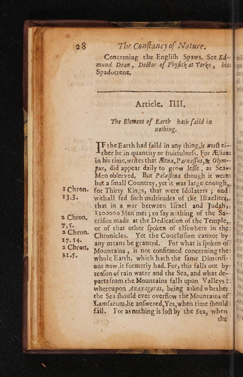 EBLE aS BR or Gain a meses nese a rem SRR ate ge Ss SS aa i care ¥ Chron. ¥3.3. 2 Chron, 755+ 2 Chron, 17.14. 2 Chren, 21656 The Conftancy of Nature, Concerning the Englith Spaws, See Ed--} uh wund Dean, Dobtor of Phyfick at Yorke , hiss} yin Spaducrene, i qn = = - =f ese Article. JIII, The Element of Earth hath faild in nothing. F the Earth had faild in any thing, ir mutt ci- * ther be in quantity or fruirtulnefs. For Ai/tans } in his time,writes that Aitna, Pavnaffus,&amp; Olym-- &gt; pus, did appear daily to grow Ieffe, as Seaur}: Men oblerved, But Paleflina though it were: but a fmal] Countrey, yet it was large cnough,, |’ for Thirty Kings, that were Idolaters ; and! |. withall fed fuch mulricudes of the Ifraelites,, } that in a war between Lfrael and Judahs, },. 1200000 Men met ; to fay nothing of the Sa--}. crifice made atthe Dedication of the Temple,, },, ° or of that other fpoken of elfewhere in the: f),/ Chronicles. Yet the Conclufion cannot by: } any means be granted. For what is fpoken off f. Mountains , is not confirmed concerning the! whole Earth, which hath the fame Dimenfi- : ] ons now,it formerly had, For, this falls our by}! reafon ef rain water and the Sea, and what de-- |“ partsfrom the Mountains falls upon Valleys ::} &gt;” whereupon Anaxagoras, beimg asked whether: }\*' the Sea fhould ever overflow the Mountains of Lamfacum,he anfwered, Yes, when time fhould fail. For asnothing is loftby the Sea, aoe thE