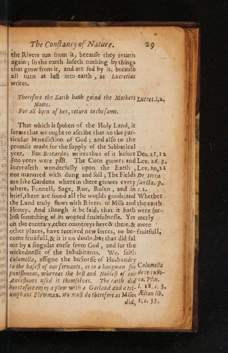 ‘| the Rivers run from it, becaufe they return “again ; fothe earth lofeth nothing by things | that grow from it, and are fed by it; becaufe -all turn .at Taft into earth , as Lucretius _] Writes, | bevefove the Earth k ; BA | | eae the Harth bath gaind the Mothers tyeret.ta2s | Name. | That which is fpoken of the Holy Land, it J feems that we ought to afcribe that \to the par- | ticular benediGion of God ; andalfotre the |} promife made for the fupply of the Sabbatical] jyeer, But Brocardus writesthus of it before Deu.2I,32 {300 yeers were paft. The Corn growes and Ley: 26, 34 (met manured with dung and foil ; The Fields De terra | are like Gardens wherein there growes every fanéfa.'\pe. “| where, Fennell, Sage, Rue, Rofen, and in c.t. i brief,there are found all the worlds goods;and Whether “ithe Land truly flows with Rivers of Milk and theearth | Honey. And though it be faid, thar it hath were for-~ “Hl loft fomething of its wonted fruitfulnefle, Yet merly )} on the contrary other countreys hers &amp; there, &amp; more | other places, have received new forces, to be- fruitful, e) come fruitfullg&amp; it is no doubr,btir that did fal : | out by a fingular curfe from God, and for the i] wickednefle of the Inhabitants, We, faith “| Columella, afligne the bufnefle of Husbandry | to the bafelt of our fervants, as to a haneman for Columella WW punifbment, whereas the beft and Nobleft of ony deve rufi- whl Anceflours ufed it themfelves. The earth did 4 Pin. Wl berctofore enjoy a plow with a Garland and atyi-'. 38.6. 3. me | wmphant Plowman. We mut do therefore as Mifes “lian lib, = tere Five) 43 A | Gia, 1,6. Jy pR