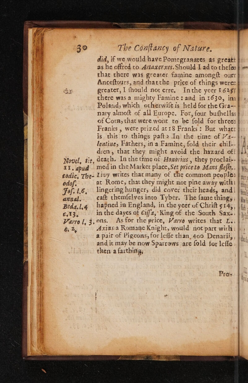 that there was greater famine amoneft ourr there was a mighty Famine: and in 1630, in Poland, which otherwife is held for che Gra-- nary almoft of all Europe. For, four buthellss of Corn, that were wont to be fold for three: Franks , were prized at18 Franks: Buc what is this co things pafta In’ the time of 2-. leatine, Fathers, ina Famine, fold their ehil-. dren, that they might avoid the hazard of! odof, Fof. le, annal. Beda.l,4 iz t 3 e at Rome, that they might not pine away with lingering hunger, did cover their heads, and| caft themfelves into Tyber. The fame thing, , hapned in England, in the yeer of Chrift 914; , in the dayes of €2/72,*King of the South Sax.. Axiws a Romane Knight, would not part wich | a pair of Pigeons, for leffe than, 400 Denarii, , and it may be now Sparrews are fold for lefle then a farthing, GE I I ETE IR TIT “