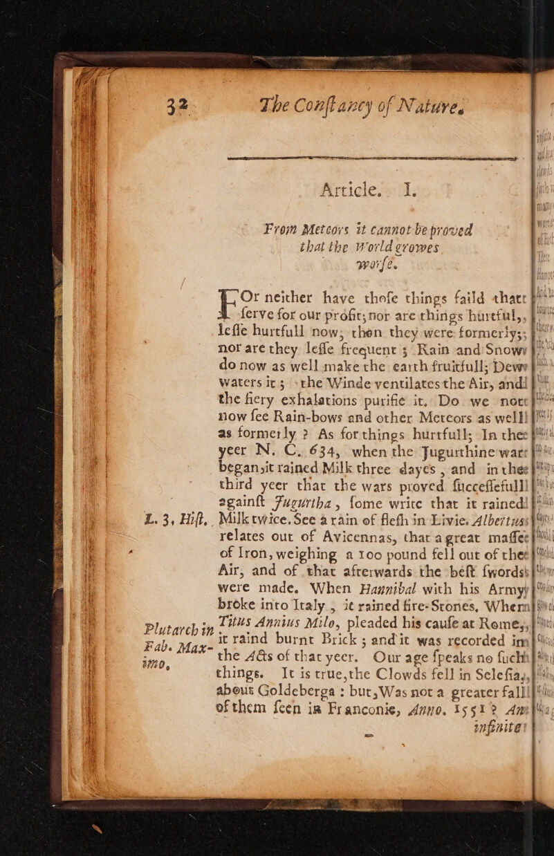 . Day Etienne CIT eee Or neither have thofe things faild thacr p?’ 4 ferve for our profit, nor are things hureful, Jefle hurtfull now; then they were: formerty; nor are they leffe frequent ; Rain and’Snowy | do now as well make the earth fruitfull; Dewr}™ waters it; othe Winde ventilates the Air, andi} * the fiery exhalations purifie ir. Do we norc}” now fee Rain-bows and other Meteors as well! fl! as formeily ? As forthings hurtfull; In thee fl! year N. C. 634, when the Jugurthine waer fi began,it rained Milk three dayes , and in thee}! third yeer that the wars proved fucceflefulll}* egain{t Fugurtha, fome write that it rainedi }!™ L. 3, Hift,. Milk twice. See a rain of fleth in Livie. Albertus \ | relates our of Avicennas, thar agreat maffee at {: , of Iron, weighing a 100 pound fell out of thee pi Hi Air, and of that afterwards the béft {words }w | were made. When Haznibal with his Armyy} hi broke into Italy., i¢ rained fire- Scones, Whemh it La eaneh typ LHS Annius Milo, pleaded his caufe at Rome,,}'sit i Plutarch in. 45 Brick 5 atalas Geeeaectrded daa Fab. Max- it tind burnt Brick ; andit was recorded im} the 4&amp;s of tharyeecr. Our age fpeaks no fuchh}* ae imo ae. fs 7 | : things. It is true,the Clowds fell in Selefiay,} i about Goldeberga : but,Was not a greater falli pl | ofthem feen im Franconie, Amo. 15512 Amp: infenite [oa i