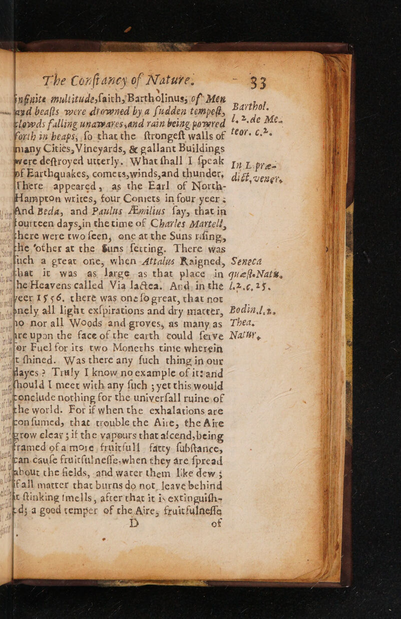 pufinite sons faichyBartholinus; of Men . yd beafts were diowned by a fudden tempeft, clowds falling unawares,and rain being pomred Forih in beaps, fo thatthe ftrongeft walls of many Cities » Vineyards, &amp; gallant Buildings were deftroyed utterly. What fhall I {peak pf Earthquakes, comets,winds,and thunder, iChere appeared , as the Earl of North- Hampton writes, four Comets in four yeer Wand Beda, and Paulas Aimilius fay, thatin | fourteen days,in thetime of Charles Martell, there were two feen, one at the Suns fing, the ‘other at the Guns fecting. There was fuch a gteat one, when Attalys Raigned, hat it was as large as that place in | ‘Ihe Heavenscalled Via laGea. And, in the veer 1556. there was one fo great, that not bdnely all ligtc exfpirations and dry maceer, no-nor all Woods and groves, as many as jyate upon the face of the earth could ferve will tor Fuel for its two Moneths tine wherein jt fhined.. Was there any fuch thing inour ome 2 Truly I know no example of itzand «fhould | meet with any fuch ; yet this would cup Ppelude nothing for the univerfall ruine.of the world. For if whenthe exhalations are fon fumed, that trouble che Aire, the Aire prow eleay 3 if the vapours that afcend, being framed ofamore fruitful farcy fabftance, ‘ean. caufe fruicfulnefle,when they are {pread Habour the fields, and water them like dew ; jeall matter that burns do not, leave behind t ftinking {mells, afterthar it is extinguifhs as a goed temper of the Aire, fruitfulneffe : D of Barthol. l,2.de Me. fe0r. 6.%. In Liptae- dist, vener, Seneca queateNatt. .2%.¢,25. | Bodia.l.2, i Thea, } { Natur, HI