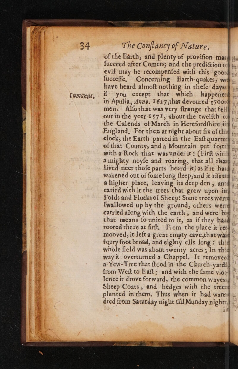 CHMANUS. of the Earth, and plenty of provifion many fucceed after Comets; and the prediGion cof jm evil may be recompenfed with this goood... fucceffe, Concerning Earth- quakes; wr if you except that which happenes in Apulia, Anno. 1627,that devoured 170004 ,, men. Alfothat was very ftrange thar fetll .., the Calends of March in Herefordthire iis j,, England, For then at night about fix of rhhg ,. ofthat County, anda Mountain put forttlf with a Rock that wasunder it: (Firft witrlf , amighty noyfe and roaring, that all ihaag ,, lived neer thofe parts heard it)asifir haad ), wakened out of fomelong fleep,and it rifs etd | ahigher place, leaving its deep den , am ,, caried with ic the trees that grew upon. itt) , Folds and Flocks of Sheep: Some trees werrg , {wallowed up by the ground, others werrd | ¢eatried along with the earth, and were bby that means fo united to it, as if they hai, roored there at firft, Fiom the place it ree} , mooved, it lefta great empty cave,that waad . foury foot broad, and eigaty ells long: thiq whole field was about twenty acres; In thi from Weft to Eaft; and with the fame vioo | Jence it drove forward, the common wayess4 planted inthem. Thus when it had wanaq ,, dred from Saturday night till Munday nights} .” 4