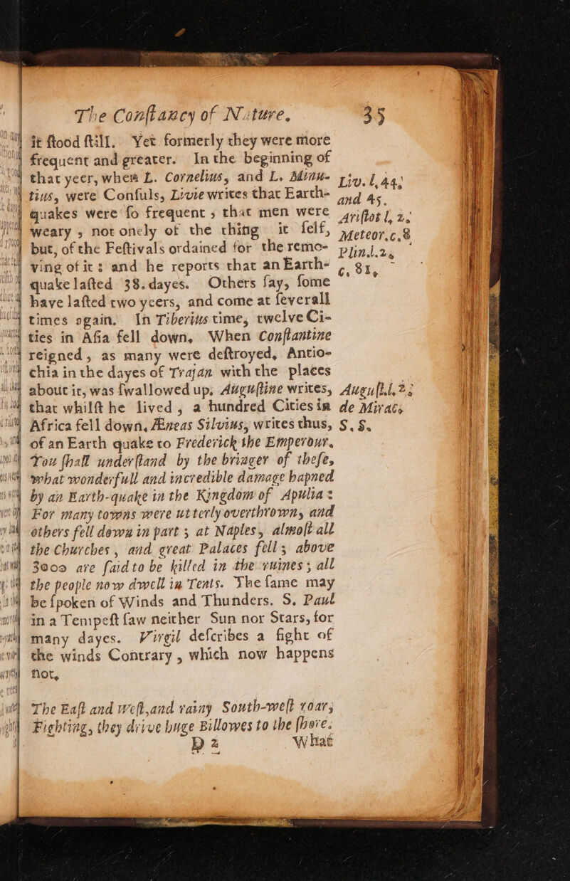 it ftood (till. Yet formerly they were more frequent and greater. Inthe beginning of that yeer, whem L. Cornelius, and L, Attu piy ] ag: tins, were Confuls, Livie writes thar Earth- 7 7 As i quakes were fo frequent 5 that men were 4riftot | 2, weary , notonely of the thing it felf, Meteor ca but, of the Feftivals ordained for theremo- pyinj 2. | ving of ic: and he reports that anEarth- | ge quake lafted 38.dayes. Others fay, eee haye lafted cwo ycers, and come at feverall ties in Afia fell down, When Conftantine ia reigned, as many were deftroyed, Antio- Me ae chia in the dayes of Trajan withthe places about ir, was fwallowed up, Augufline writes, Augy (il, 2; thar whilf@ he lived, a hundred Citiesin de Mirac, | Africa fell down, Aneas Silvius, writes thus, §, §, of an Earth quake to Frederick the Emperour, I You hall underftand by the bringer of thefe, li what wonderfull and iacredible damage bapned | by ain Barth-quake in the Kingdom of Apulia: For many towns were utterly overthrown, and athers fell dows in part ; at Naples, almoft all the Churches , and great Palaces fell; above | 3000 are faidto be kilted in the vuines; all I the people now dwell ia Teats. The fame may i be fpoken of Winds and Thunders. S. Paul in a Tempeft faw neither Sun nor Stars, for hi many dayes. Virgil defcribes a fight of | the winds Contrary , which now happens Not, The Eaft and weft,and varay South-welt roar; va Fighting, they drive huge Billowes to the (beve. a DD 2 What ny) aa)