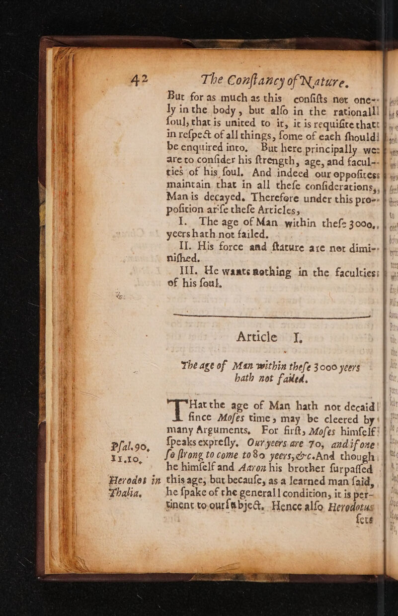 Pfal.9o, IX.10, © Thalia, at ht eee teed The Confkancy of Nature, | Bur for as much as this confifts net one=: } jy ly inthe body, but alfo in the rationalll fj, foul, that is united to ir, it is requifice thatt §,, in refpe&amp;t of all things, fome of each fhouldi },, be enquired into, - But here principally wes &amp; ww are to. confider his ftrength, age, and facul-- } ,, ties of his foul. And indeed our oppofiress Fi: maintain that in all thefe confiderations,, | , Man is decayed. Therefore under this pro: } j. pofition ar‘fe thefe Articles, I. The age of Man within thef= 3000,, yeers hath not failed. II. His force and ftature axe nor dimi- nifhed. III, Ue waatsmothing in the faculties: } \ of his fouk, a OT Article J, The age of Man within thefe 3000 ycers hath not failed. eae the age of Man hath not decaid! | “’ fince Mofes time, may be cleered by‘ } ‘ many Arguments, For firft, Mofes himfelf!}”' {peaks exprefly, Owryeers are 7o, andifone:}' fa flrong to come to8o yeers,exc.And though } ™ he himfelf and Aavoz his brother furpaffed -| \! this age; bur becaufe, as.a learned man faid, , | ” he fpake of the general | condition, it is per- tinent to.ourfsbjed, Hence alfo Hetil : ers.