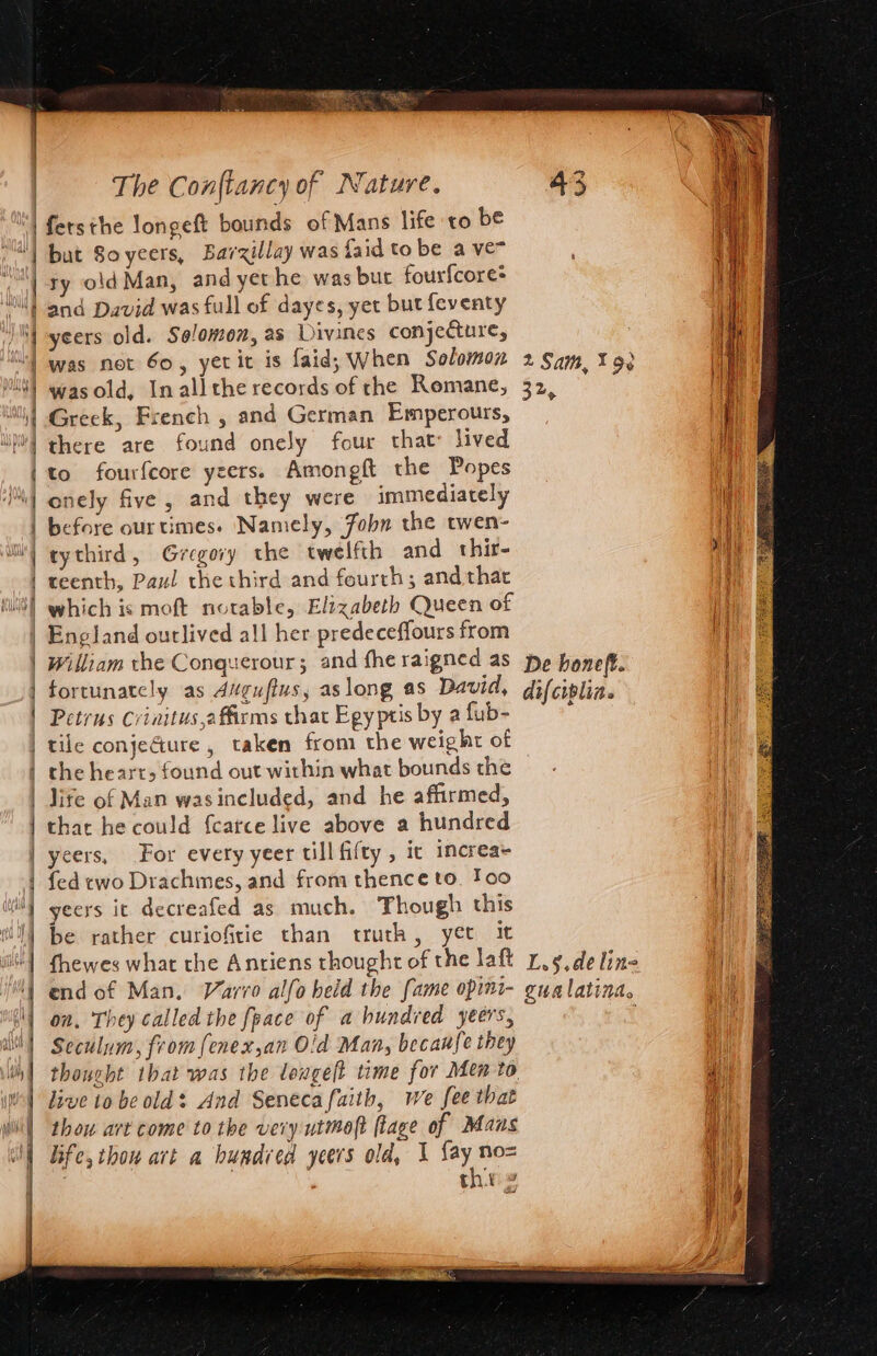 ifersthe longeft bounds of Mans life to be | but Soyeers, Barzillay was {aid to be a ven “l ty old Man, and yethe was but fourfcore* Nt and David was full of dayes, yet but feventy )| -yeers old. Solomon, as Divines conjecture, “| was not 60, yetit is faid, When Solomon | wasold, Inallthe records of the Romane, | Greek, French , and German Emperours, i) there are found onely four that: lived {to fourfcore ycers. Amongft the Popes | onely five, and they were immediately | before ourtimes. Namely, Fobn the twen- i} gythird, Gregory the twelfth and thir- | teenth, Paul the third and fourth; and that (itS| which is moft notable, Elizabeth Queen of | England outlived all her predeceffours from | William the Conquerour; and fhe raigned as | fortunately as Avgufius, aslong as David, | Petrus Criaitus,a firms that Egy ptis by a fub- | tile conje@ure, taken from the weight of | the hearr, found out within what bounds the | life of Man wasincluded, and he affirmed, | thar he could fcatce live above a hundred | yeers, For every yeer till fifty, ic increa+ | fed two Drachmes, and from thence to. too iit} yeers it decreafed as much. Though this til] be rather curiofitie than truth, yer it | fhewes what the Antiens thought of the laft 1 end of Man. Varro alfo heid the fame opini- lon, They called the fpace of a hundred yeers, lt] Seculum, from {enex,an Old Man, becau{e they | live to be old: And Senecafaith, we fee that thou art come to the very utmoft [lage of Mans Life, thou art a buadied yeers old, 1 fay no= | thr 2 2 Sam, 198 32%, De honeft. difciplia. ee 5° de line gualatinas