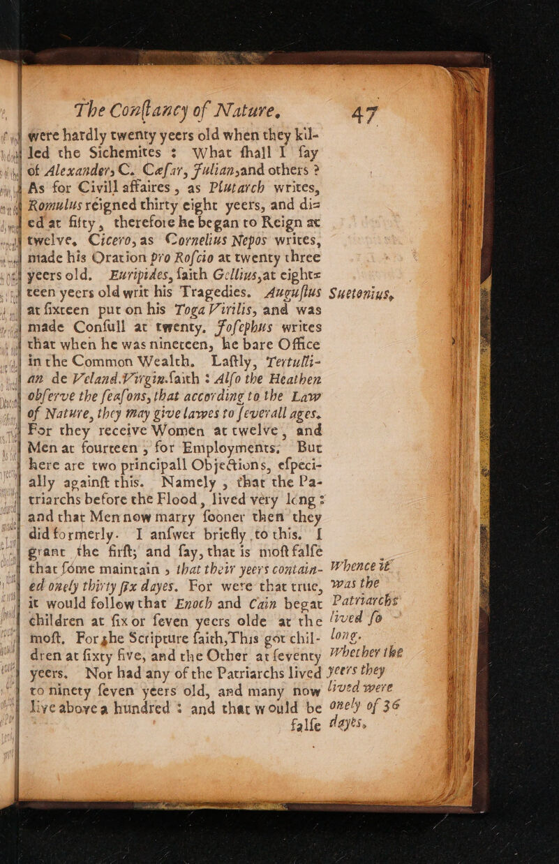 f 4 were hardly twenty yeers old when they kil- &gt; seal ee ee wee ee ee ee ae — nine = | obferve the feafons, that according tothe Law of Nature, they may give lawes to feverall ages. For they receive Women attwelve, and Men at fourteen , for Employments; But here are two principall ObjeGions, efpeci- ally againft this. Namely , thar the Pa- triarchs before the Flood, lived very Icng : and that Mennow marry fooner then they didformerly. I anfwer briefly to this. [ granc the firft; and fay, that is moft falfe moft, Forghe Scripture faith, This gor chil- dren at fixty five, and the Other ar feventy