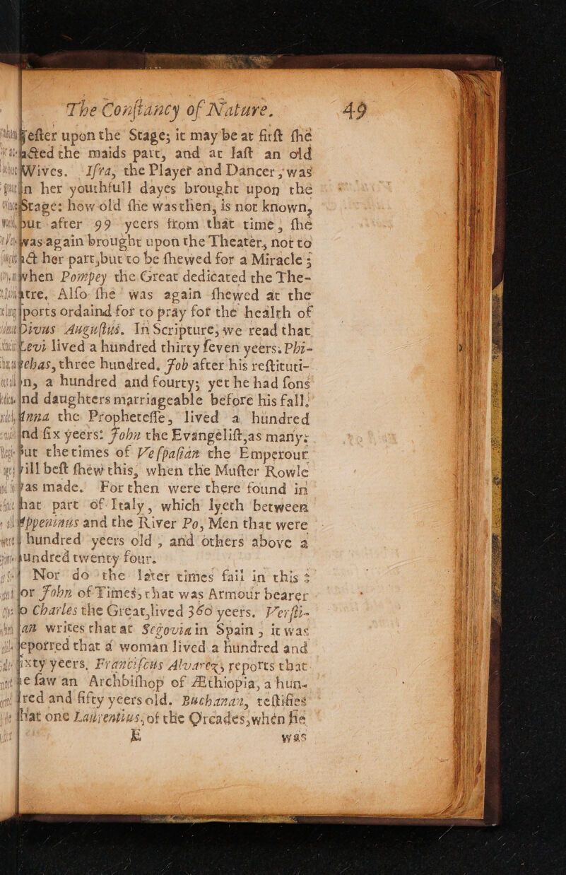 whi as upon the Stage; ic maybe at firt fhe ‘Ged the maids part, and ac Jaft an old ‘Wives. Ifa, the Player and Dancer , was (ttin her * youthful] dayes brought upon the dheape: how old fhie wasthen, is not known, hi, DUE lafter 99 -yeers ftom that time; fhe ‘Was-again broughr upon the Theater, not to sh&amp; her part,but'to be fhewed for a Miracle ; il dice Poi mpey the, Great dedicated the The- jatre, Aller the Was again fhewed at the mtDivas Augultys. In Scripture; we read thar Levi lived 'a hundred thirty feven yeers: Phi- upebas, three hundred, Zob after his reftituti- in, a hundred and fourty; yet he had fons ili Ind daughters matriageable before his fall: Hand the Propheteffe, lived a hundred vind fx yeers: Fobn the Evangelitt, as many: wipue thecimes of Vefpafiaw the Emperour ie: vill be ft fhew this, when the Mufter Rowle Jpbas made. For chen were there found in ie that part of I seit which lyeth betweer , il ppenzaus and the River Po, Men that were : tamed yeers old ; and others above a «hUndred twenty fou 1 Nor do iy € \eter times fail in this 2 yi jor Fobn of Tit aa ae yas hob bearer ufo Charles the Greatlive 436 ye i. epotred that 4 woman lived a hundred and | q xty yeers, Francifcus Alvar €X5 Feports that whefawan Archbith iop of Aithiopia, a hun. dred and es cersold. Bachanaz, t reiaes Mat one Lanrentins;of the Orcades,when he | kK was